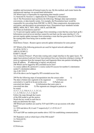 CCNA4.com
CCNA4.com
neighbor and increments all learned routes by one. By this method, each router learns the
internetwork topology via second hand information.
295 Which layer is responsible for negotiating data transfer syntax?
A.) Network B.) Session C.) Application D.) Transport E.) Presentation
Ans E The Presentation layer performs the following: Manages data representation
conversions, or data transfer syntax. For example, the Presentation layer would be
responsible for converting from EDCDIC to ASCII. Data compression, decompression,
encryption, and decryption are presentation layer. Presentation layer standards include
MPEG, MIDI, PICT, TIFF, JPEG, ASCII, and EBCDIC
296 What are hold-downs used for?
A.) To prevent regular update messages from reinstating a route that has come back up B.)
Information received on an interface cannot be sent back out the same interface C.) To
prevent regular update messages from reinstating a route that has gone down D.) To hold
the routing table from being sent to another router
Ans C
Hold-Down Timers - Routers ignore network update information for some period.
297 Which of the following protocols are used for logical network addressing?
A.) IP B.) TCP C.)
ARP D.) ICMP E.)
RARP F.) BootP
Ans A Internet Protocol - IP provides routing and a single interface to the upper layers. No
upper layer protocol and now lower layer protocol have any functions relating to routing. IP
receives segments from the transport layer and fragments them into packets including the
hosts IP address. IP addressing is logical, not physical.
298 Which can be logged by IPX extended access lists?
A.) source address B.) protocol C.) source socket D.) access list number E.) destination
socket F.) destination address
Ans A B C D E F
All of the above can be logged by IPX extended access lists.
299 Put the following steps of encapsulation into the correct order: 1)
The data is broken into segments to be organized 2) Frames are
converted to 1s and 0s to be put on the wire 3) Packets are
converted into frames 4) Information that users enter is
converted into data 5) The segments are changed to packets to
be routed
A.) 4, 1, 3, 2, 5 B.) 4, 5, 1, 3, 2 C.) 2,
3, 1, 4, 5 D.) 4, 1, 5, 3, 2 Ans D
Follow the steps through the Layers
of the OSI model to get the answer.
Watch the key words in each line to
help you determine the steps.
300 Which port numbers are used by TCP and UDP to set up sessions with other
hosts?
A.) 1024 and above B.) 6 and 17 respectively C.) 1-25 D.) 6-17
Ans A
TCP and UDP use random port number above 1023 for establishing communications.
301 Repeaters work at which layer of the OSI model?
A.) Network B.)
Session C.)
 