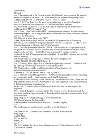 CCNA4.com
CCNA4.com
Transport D.)
Physical
Ans D Repeaters work at the Physical layer of the OSI model by regenerating the signal to
extend the distance it can travel. 302 What protocols can you use while testing Trace?
A.) DECnet B.) CLNS C.) IP D.) Old Vines E.) Vines F.) Chaos
Ans B C D E Type Trace ? At the router command prompt to see a list of available
supported protocols for tracing routes to IP addresses or Name addresses.
303 What utility can you use to see the path a packet takes through an internetwork?
A.) Route B.) SNMP C.) Trace D.) Ping
Ans C Trace - Uses Time-To-Live (TTL) values to generate messages from each router
used along the path. This is very powerful in its ability to locate failures in the path from the
source to the destination.
304 What is true about frame-relay DLCI?
A.) DLCI represents a single physical circuit B.) DLCI is optional in all frame-relay
networks C.) DLCI identifies a logical connection between DTE devices D.) DLCI is used
to tag the beginning of a frame with VLAN information
Ans C Data Link Connection Identifier (DLCI). A frame-relay service provider typically
assigns DLCI values that are used by frame-relay to distinguish between different virtual
circuits on the network. For the IP devices at each end of a virtual circuit to
communicate, their IP addresses are mapped to Dlci. Every DLCI value can have a global
or local meaning.
305 Which frame has a Type field to identify the upper-layer protocol?
A.) 802.3 B.) 802.2 C.) 802.5 D.) Ethernet_II
Ans D Ethernet_II has a Type field to identify the upper-layer protocol. This is best seen
by capturing packets with a sniffer and examining the packet.
306 Which protocol will let neighbor routers know if your internetwork
experienced congestion on a serial port?
A.) BootP B.) IP C.) ICMP D.) ARP E.) FTP F.) RARP
Ans C Internet Control Message Protocol - ICMP is a management protocol and messaging
service provider for IP. Its messages are carried as IP datagrams.
ICMP is used in the following events: Destination Unreachable - If a router cannot send an
IP packet any further, it uses an ICMP echo to send a message back to the sender notifying
it that the remote node is unreachable.
Buffer Full - If a routers memory buffer is full ICMP will send out a message to the
originator.
Hops - Each IP datagram is assigned a path. This consists of hops. If it goes through the
maximum number of hops, the packet is discarded and the discarding router sends an ICMP
echo to the host.
Ping - Ping use ICMP echo message to check connectivity.
307 What do you use the Aux port for?
A.) Console B.) Terminal editing C.) Modem D.) Backup logging
Ans C
The auxiliary port is used to connect a modem to for dial backups.
308 The CSMA/CD Ethernet IEEE committee is defines as which of the
following?
A.) 802.2 B.)
802.3 C.) 802.4
D.) 802.5
Ans B
The IEEE standard for Carrier Sense Multiple Access / Collision Detection is 802.3.
Also know as Ethernet.
 
