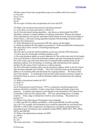 CCNA4.com
CCNA4.com
309 How many Frame-relay encapsulation types are available with Cisco routers?
A.) Four B.)
Two C.) Five
D.) Three
Ans B
The two types of Frame relay encapsulation are Cisco and IETF.
310 What is the maximum hop count for Link-State protocols?
A.) 15 B.) there is no hop count limit C.) 256 D.) 16
Ans B Link-state-based routing algorithms – also known as shortest path first (SPF)
algorithms, maintain a complex database of topology information. Whereas the distance
vector algorithm has non-specific information about distant networks and no knowledge of
distant routers, a link-state routing algorithm maintains full knowledge of distant routers
and how they interconnect.
311 What information can you get from CDP info: (choose all that apply)
A.) Hardware platform B.) One address per protocol C.) Software platformD.) HostnameE.)
The same info as show version F.) Incoming/outgoing port
Ans A B D E F
All of the above except the software platform can be seen with the CDP information.
312 How does the cut-through switching technique work?
A.) By using broadcast address as source addresses B.) The switch waits only for the header
to be received before it checks the destination address and starts forwarding the packets C.)
The LAN switch copies the entire frame into its onboard buffers and then looks up the
destination address in its forwarding, or switching, table and determines the outgoing
interface D.) By using a Class I repeater in a collision domain
Ans B Cut-Through switching copies only the destination address which is the first 6 bytes
after the frame preamble into its buffer. The LAN switch then looks up the destination
address in its switching table and determines the outgoing interface. The frame is then
sent to the interface. A cut-through switch provides reduced latency because it begins to
forward the frame as soon as it read the destination address and determines the outgoing
interface.
313 What is the protocol number for TCP?
A.) 80 B.) 21
C.) 11 D.) 6
Ans D Transmission Control Protocol - TCP is a connection oriented transport layer
protocol with built in reliability. It takes a large block of data and breaks it down into
segments. It numbers and sequences each segment so the destination's TCP protocol can
re-assemble it back into the original order. TCP uses acknowledgements via sliding
windows. It has a large overhead due to built in error checking. The protocol use
protocol # 6.
314 Which of the following are Presentation Layer standards?
A.) JPEG and PICT B.) MPEG and MIDI C.) ASCII and EBCDIC D.) NFS and SQL
Ans A B C For example, the Presentation layer would be responsible for converting from
EDCDIC to ASCII. Data compression, decompression, encryption, and decryption are
presentation layer. Presentation layer standards include MPEG, MIDI, PICT, TIFF, JPEG,
ASCII, and EBCDIC.
315 What is the administrative distance for RIP?
A.) 100 B.)
90 C.) 120
D.) 110
The correct answer(s): C Routing Information Protocol (RIP) is a distance vector routing
 