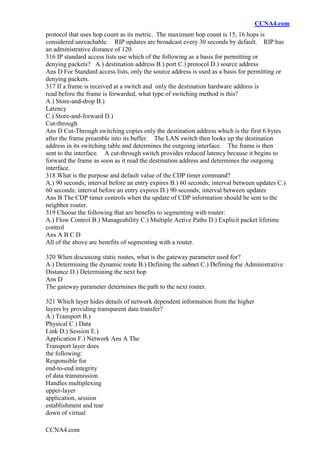 CCNA4.com
CCNA4.com
protocol that uses hop count as its metric. The maximum hop count is 15, 16 hops is
considered unreachable. RIP updates are broadcast every 30 seconds by default. RIP has
an administrative distance of 120.
316 IP standard access lists use which of the following as a basis for permitting or
denying packets? A.) destination address B.) port C.) protocol D.) source address
Ans D For Standard access lists, only the source address is used as a basis for permitting or
denying packets.
317 If a frame is received at a switch and only the destination hardware address is
read before the frame is forwarded, what type of switching method is this?
A.) Store-and-drop B.)
Latency
C.) Store-and-forward D.)
Cut-through
Ans D Cut-Through switching copies only the destination address which is the first 6 bytes
after the frame preamble into its buffer. The LAN switch then looks up the destination
address in its switching table and determines the outgoing interface. The frame is then
sent to the interface. A cut-through switch provides reduced latency because it begins to
forward the frame as soon as it read the destination address and determines the outgoing
interface.
318 What is the purpose and default value of the CDP timer command?
A.) 90 seconds; interval before an entry expires B.) 60 seconds; interval between updates C.)
60 seconds; interval before an entry expires D.) 90 seconds; interval between updates
Ans B The CDP timer controls when the update of CDP information should be sent to the
neighbor router.
319 Choose the following that are benefits to segmenting with router:
A.) Flow Control B.) Manageability C.) Multiple Active Paths D.) Explicit packet lifetime
control
Ans A B C D
All of the above are benefits of segmenting with a router.
320 When discussing static routes, what is the gateway parameter used for?
A.) Determining the dynamic route B.) Defining the subnet C.) Defining the Administrative
Distance D.) Determining the next hop
Ans D
The gateway parameter determines the path to the next router.
321 Which layer hides details of network dependent information from the higher
layers by providing transparent data transfer?
A.) Transport B.)
Physical C.) Data
Link D.) Session E.)
Application F.) Network Ans A The
Transport layer does
the following:
Responsible for
end-to-end integrity
of data transmission.
Handles multiplexing
upper-layer
application, session
establishment and tear
down of virtual
 