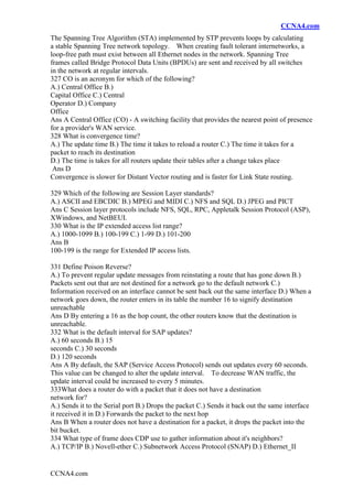 CCNA4.com
CCNA4.com
The Spanning Tree Algorithm (STA) implemented by STP prevents loops by calculating
a stable Spanning Tree network topology. When creating fault tolerant internetworks, a
loop-free path must exist between all Ethernet nodes in the network. Spanning Tree
frames called Bridge Protocol Data Units (BPDUs) are sent and received by all switches
in the network at regular intervals.
327 CO is an acronym for which of the following?
A.) Central Office B.)
Capital Office C.) Central
Operator D.) Company
Office
Ans A Central Office (CO) - A switching facility that provides the nearest point of presence
for a provider's WAN service.
328 What is convergence time?
A.) The update time B.) The time it takes to reload a router C.) The time it takes for a
packet to reach its destination
D.) The time is takes for all routers update their tables after a change takes place
Ans D
Convergence is slower for Distant Vector routing and is faster for Link State routing.
329 Which of the following are Session Layer standards?
A.) ASCII and EBCDIC B.) MPEG and MIDI C.) NFS and SQL D.) JPEG and PICT
Ans C Session layer protocols include NFS, SQL, RPC, Appletalk Session Protocol (ASP),
XWindows, and NetBEUI.
330 What is the IP extended access list range?
A.) 1000-1099 B.) 100-199 C.) 1-99 D.) 101-200
Ans B
100-199 is the range for Extended IP access lists.
331 Define Poison Reverse?
A.) To prevent regular update messages from reinstating a route that has gone down B.)
Packets sent out that are not destined for a network go to the default network C.)
Information received on an interface cannot be sent back out the same interface D.) When a
network goes down, the router enters in its table the number 16 to signify destination
unreachable
Ans D By entering a 16 as the hop count, the other routers know that the destination is
unreachable.
332 What is the default interval for SAP updates?
A.) 60 seconds B.) 15
seconds C.) 30 seconds
D.) 120 seconds
Ans A By default, the SAP (Service Access Protocol) sends out updates every 60 seconds.
This value can be changed to alter the update interval. To decrease WAN traffic, the
update interval could be increased to every 5 minutes.
333What does a router do with a packet that it does not have a destination
network for?
A.) Sends it to the Serial port B.) Drops the packet C.) Sends it back out the same interface
it received it in D.) Forwards the packet to the next hop
Ans B When a router does not have a destination for a packet, it drops the packet into the
bit bucket.
334 What type of frame does CDP use to gather information about it's neighbors?
A.) TCP/IP B.) Novell-ether C.) Subnetwork Access Protocol (SNAP) D.) Ethernet_II
 