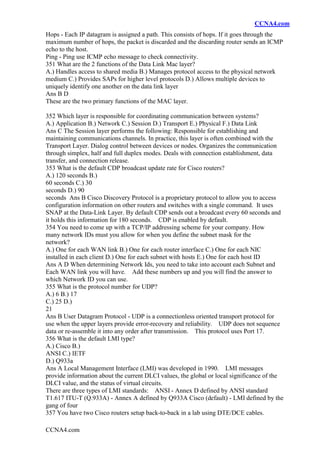 CCNA4.com
CCNA4.com
Hops - Each IP datagram is assigned a path. This consists of hops. If it goes through the
maximum number of hops, the packet is discarded and the discarding router sends an ICMP
echo to the host.
Ping - Ping use ICMP echo message to check connectivity.
351 What are the 2 functions of the Data Link Mac layer?
A.) Handles access to shared media B.) Manages protocol access to the physical network
medium C.) Provides SAPs for higher level protocols D.) Allows multiple devices to
uniquely identify one another on the data link layer
Ans B D
These are the two primary functions of the MAC layer.
352 Which layer is responsible for coordinating communication between systems?
A.) Application B.) Network C.) Session D.) Transport E.) Physical F.) Data Link
Ans C The Session layer performs the following: Responsible for establishing and
maintaining communications channels. In practice, this layer is often combined with the
Transport Layer. Dialog control between devices or nodes. Organizes the communication
through simplex, half and full duplex modes. Deals with connection establishment, data
transfer, and connection release.
353 What is the default CDP broadcast update rate for Cisco routers?
A.) 120 seconds B.)
60 seconds C.) 30
seconds D.) 90
seconds Ans B Cisco Discovery Protocol is a proprietary protocol to allow you to access
configuration information on other routers and switches with a single command. It uses
SNAP at the Data-Link Layer. By default CDP sends out a broadcast every 60 seconds and
it holds this information for 180 seconds. CDP is enabled by default.
354 You need to come up with a TCP/IP addressing scheme for your company. How
many network IDs must you allow for when you define the subnet mask for the
network?
A.) One for each WAN link B.) One for each router interface C.) One for each NIC
installed in each client D.) One for each subnet with hosts E.) One for each host ID
Ans A D When determining Network Ids, you need to take into account each Subnet and
Each WAN link you will have. Add these numbers up and you will find the answer to
which Network ID you can use.
355 What is the protocol number for UDP?
A.) 6 B.) 17
C.) 25 D.)
21
Ans B User Datagram Protocol - UDP is a connectionless oriented transport protocol for
use when the upper layers provide error-recovery and reliability. UDP does not sequence
data or re-assemble it into any order after transmission. This protocol uses Port 17.
356 What is the default LMI type?
A.) Cisco B.)
ANSI C.) IETF
D.) Q933a
Ans A Local Management Interface (LMI) was developed in 1990. LMI messages
provide information about the current DLCI values, the global or local significance of the
DLCI value, and the status of virtual circuits.
There are three types of LMI standards: ANSI - Annex D defined by ANSI standard
T1.617 ITU-T (Q.933A) - Annex A defined by Q933A Cisco (default) - LMI defined by the
gang of four
357 You have two Cisco routers setup back-to-back in a lab using DTE/DCE cables.
 