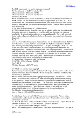 CCNA4.com
CCNA4.com
To which router would you add the clockrate command?
A.) The serial port on the DCE router B.) The
Ethernet port on the DTE router C.) The
Ethernet port on the DCE router D.) The serial
port on the DTE router
Ans A In order to connect routers back-to-back, a clock rate must be set on the router with
the DCE cable. This will provide the clocking usually performed by a DSU/CSU. It is
recommended that a bandwidth statement be added to the interface because some routing
protocols, such as IGRP, use this to make routing decisions. 358 How does a switch use
store and forward?
A.) By using a Class I repeater in a collision domain
B.) The LAN switch copies the entire frame into its onboard buffers and then looks up the
destination address in its forwarding, or switching, table and determines the outgoing
interface C.) By using broadcast addresses as source addresses D.) The switch waits only
for the header to be received before it checks the destination address and starts forwarding
the packets
Ans B
Store-and-Forward switching copies the entire frame into its buffer and computes the CRC.
If a CRC error is detected, the frame is discarded, or if the frame is a runt (less than 64
bytes including the CRC) or a giant (more than 1518 bytes including the CRC). The LAN
switch then looks up the destination address in its switching table and determines the
outgoing interface. The frame is then forwarded to the outgoing interface. Cisco Catalyst
5000 switches uses the Store-and-Forward method. The problem with Store-and-Forward
switching is latency is increased. Latency also varies with the size of the frame. The
larger the frame, the more latency associated. This of course is due to the fact that the
entire frame is copied into its buffer before being forwarded.
359Which of the following are valid WAN terms?
A.) DTE B.) DCE C.) Demarc D.) CPE
Ans A B C D
All of the above are valid WAN terms.
360 Which two describe frame tagging?
A.) Examines particular info about each frame B.) A unique ID placed in the header of each
frame as it traverses the switch fabric C.) A user- assigned ID defined to each frame D.)
The building of filter tables
Ans B C Frame identification (frame tagging) uniquely assigns a user-defined ID to each
frame. This technique was chosen by the IEEE standards group because of its scalability.
In this approach, a unique user-defined identifier is placed in the header of each frame as
it's forwarded throughout the switch fabric. The identifier is understood and examined by
each switch prior to any broadcasts or transmissions to switch ports of other switches,
router, or end-station devices. When the frame exits the switch fabric, the switch
removes the identifier before the frame is transmitted to the target end-station.
The following points summarize frame tagging:
Used by Catalyst 3000 and 5000 series switches
Specifically developed for multi-VLAN, inter-switch communication Places a unique
identifier in the header of each frame Functions at layer 2 Requires little processing or
administrative overhead
361 A ISDN BRI circuit can be described as a which of the following? A.) 3B channels B.)
2-64Kbps B channels and 1-16Kbps D channel C.) none of the above
D.) 2-64Kbps B channels and 1-16Kbps C channel
Ans B There are two types of ISDN Channels : BRI (Basic Rate Interface) - is 2 64Kbps B
 