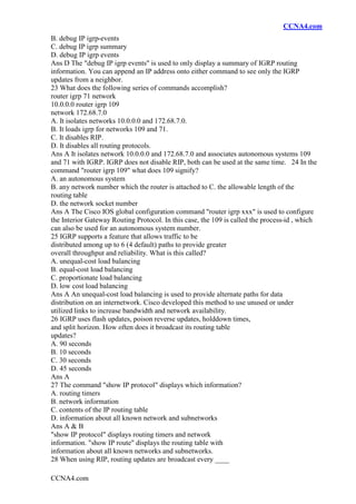 CCNA4.com
CCNA4.com
B. debug IP igrp-events
C. debug IP igrp summary
D. debug IP igrp events
Ans D The "debug IP igrp events" is used to only display a summary of IGRP routing
information. You can append an IP address onto either command to see only the IGRP
updates from a neighbor.
23 What does the following series of commands accomplish?
router igrp 71 network
10.0.0.0 router igrp 109
network 172.68.7.0
A. It isolates networks 10.0.0.0 and 172.68.7.0.
B. It loads igrp for networks 109 and 71.
C. It disables RIP.
D. It disables all routing protocols.
Ans A It isolates network 10.0.0.0 and 172.68.7.0 and associates autonomous systems 109
and 71 with IGRP. IGRP does not disable RIP, both can be used at the same time. 24 In the
command "router igrp 109" what does 109 signify?
A. an autonomous system
B. any network number which the router is attached to C. the allowable length of the
routing table
D. the network socket number
Ans A The Cisco IOS global configuration command "router igrp xxx" is used to configure
the Interior Gateway Routing Protocol. In this case, the 109 is called the process-id , which
can also be used for an autonomous system number.
25 IGRP supports a feature that allows traffic to be
distributed among up to 6 (4 default) paths to provide greater
overall throughput and reliability. What is this called?
A. unequal-cost load balancing
B. equal-cost load balancing
C. proportionate load balancing
D. low cost load balancing
Ans A An unequal-cost load balancing is used to provide alternate paths for data
distribution on an internetwork. Cisco developed this method to use unused or under
utilized links to increase bandwidth and network availability.
26 IGRP uses flash updates, poison reverse updates, holddown times,
and split horizon. How often does it broadcast its routing table
updates?
A. 90 seconds
B. 10 seconds
C. 30 seconds
D. 45 seconds
Ans A
27 The command "show IP protocol" displays which information?
A. routing timers
B. network information
C. contents of the IP routing table
D. information about all known network and subnetworks
Ans A & B
"show IP protocol" displays routing timers and network
information. "show IP route" displays the routing table with
information about all known networks and subnetworks.
28 When using RIP, routing updates are broadcast every ____
 