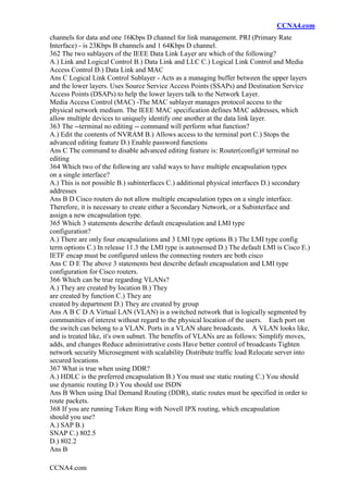 CCNA4.com
CCNA4.com
channels for data and one 16Kbps D channel for link management. PRI (Primary Rate
Interface) - is 23Kbps B channels and 1 64Kbps D channel.
362 The two sublayers of the IEEE Data Link Layer are which of the following?
A.) Link and Logical Control B.) Data Link and LLC C.) Logical Link Control and Media
Access Control D.) Data Link and MAC
Ans C Logical Link Control Sublayer - Acts as a managing buffer between the upper layers
and the lower layers. Uses Source Service Access Points (SSAPs) and Destination Service
Access Points (DSAPs) to help the lower layers talk to the Network Layer.
Media Access Control (MAC) -The MAC sublayer manages protocol access to the
physical network medium. The IEEE MAC specification defines MAC addresses, which
allow multiple devices to uniquely identify one another at the data link layer.
363 The --terminal no editing -- command will perform what function?
A.) Edit the contents of NVRAM B.) Allows access to the terminal port C.) Stops the
advanced editing feature D.) Enable password functions
Ans C The command to disable advanced editing feature is: Router(config)# terminal no
editing
364 Which two of the following are valid ways to have multiple encapsulation types
on a single interface?
A.) This is not possible B.) subinterfaces C.) additional physical interfaces D.) secondary
addresses
Ans B D Cisco routers do not allow multiple encapsulation types on a single interface.
Therefore, it is necessary to create either a Secondary Network, or a Subinterface and
assign a new encapsulation type.
365 Which 3 statements describe default encapsulation and LMI type
configuration?
A.) There are only four encapsulations and 3 LMI type options B.) The LMI type config
term options C.) In release 11.3 the LMI type is autosensed D.) The default LMI is Cisco E.)
IETF encap must be configured unless the connecting routers are both cisco
Ans C D E The above 3 statements best describe default encapsulation and LMI type
configuration for Cisco routers.
366 Which can be true regarding VLANs?
A.) They are created by location B.) They
are created by function C.) They are
created by department D.) They are created by group
Ans A B C D A Virtual LAN (VLAN) is a switched network that is logically segmented by
communities of interest without regard to the physical location of the users. Each port on
the switch can belong to a VLAN. Ports in a VLAN share broadcasts. A VLAN looks like,
and is treated like, it's own subnet. The benefits of VLANs are as follows: Simplify moves,
adds, and changes Reduce administrative costs Have better control of broadcasts Tighten
network security Microsegment with scalability Distribute traffic load Relocate server into
secured locations
367 What is true when using DDR?
A.) HDLC is the preferred encapsulation B.) You must use static routing C.) You should
use dynamic routing D.) You should use ISDN
Ans B When using Dial Demand Routing (DDR), static routes must be specified in order to
route packets.
368 If you are running Token Ring with Novell IPX routing, which encapsulation
should you use?
A.) SAP B.)
SNAP C.) 802.5
D.) 802.2
Ans B
 