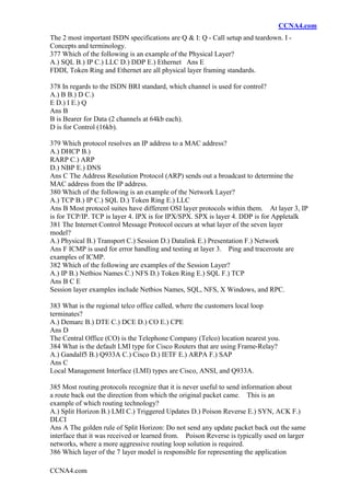 CCNA4.com
CCNA4.com
The 2 most important ISDN specifications are Q & I: Q - Call setup and teardown. I -
Concepts and terminology.
377 Which of the following is an example of the Physical Layer?
A.) SQL B.) IP C.) LLC D.) DDP E.) Ethernet Ans E
FDDI, Token Ring and Ethernet are all physical layer framing standards.
378 In regards to the ISDN BRI standard, which channel is used for control?
A.) B B.) D C.)
E D.) I E.) Q
Ans B
B is Bearer for Data (2 channels at 64kb each).
D is for Control (16kb).
379 Which protocol resolves an IP address to a MAC address?
A.) DHCP B.)
RARP C.) ARP
D.) NBP E.) DNS
Ans C The Address Resolution Protocol (ARP) sends out a broadcast to determine the
MAC address from the IP address.
380 Which of the following is an example of the Network Layer?
A.) TCP B.) IP C.) SQL D.) Token Ring E.) LLC
Ans B Most protocol suites have different OSI layer protocols within them. At layer 3, IP
is for TCP/IP. TCP is layer 4. IPX is for IPX/SPX. SPX is layer 4. DDP is for Appletalk
381 The Internet Control Message Protocol occurs at what layer of the seven layer
model?
A.) Physical B.) Transport C.) Session D.) Datalink E.) Presentation F.) Network
Ans F ICMP is used for error handling and testing at layer 3. Ping and traceroute are
examples of ICMP.
382 Which of the following are examples of the Session Layer?
A.) IP B.) Netbios Names C.) NFS D.) Token Ring E.) SQL F.) TCP
Ans B C E
Session layer examples include Netbios Names, SQL, NFS, X Windows, and RPC.
383 What is the regional telco office called, where the customers local loop
terminates?
A.) Demarc B.) DTE C.) DCE D.) CO E.) CPE
Ans D
The Central Office (CO) is the Telephone Company (Telco) location nearest you.
384 What is the default LMI type for Cisco Routers that are using Frame-Relay?
A.) Gandalf5 B.) Q933A C.) Cisco D.) IETF E.) ARPA F.) SAP
Ans C
Local Management Interface (LMI) types are Cisco, ANSI, and Q933A.
385 Most routing protocols recognize that it is never useful to send information about
a route back out the direction from which the original packet came. This is an
example of which routing technology?
A.) Split Horizon B.) LMI C.) Triggered Updates D.) Poison Reverse E.) SYN, ACK F.)
DLCI
Ans A The golden rule of Split Horizon: Do not send any update packet back out the same
interface that it was received or learned from. Poison Reverse is typically used on larger
networks, where a more aggressive routing loop solution is required.
386 Which layer of the 7 layer model is responsible for representing the application
 