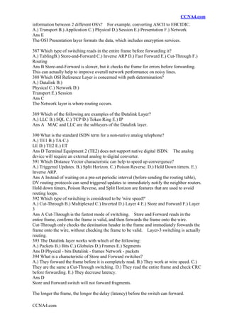 CCNA4.com
CCNA4.com
information between 2 different OS's? For example, converting ASCII to EBCIDIC.
A.) Transport B.) Application C.) Physical D.) Session E.) Presentation F.) Network
Ans E
The OSI Presentation layer formats the data, which includes encryption services.
387 Which type of switching reads in the entire frame before forwarding it?
A.) TablingB.) Store-and-Forward C.) Inverse ARP D.) Fast Forward E.) Cut-Through F.)
Routing
Ans B Store-and-Forward is slower, but it checks the frame for errors before forwarding.
This can actually help to improve overall network performance on noisy lines.
388 Which OSI Reference Layer is concerned with path determination?
A.) Datalink B.)
Physical C.) Network D.)
Transport E.) Session
Ans C
The Network layer is where routing occurs.
389 Which of the following are examples of the Datalink Layer?
A.) LLC B.) SQL C.) TCP D.) Token Ring E.) IP
Ans A MAC and LLC are the sublayers of the Datalink layer.
390 What is the standard ISDN term for a non-native analog telephone?
A.) TE1 B.) TA C.)
LE D.) TE2 E.) ET
Ans D Terminal Equipment 2 (TE2) does not support native digital ISDN. The analog
device will require an external analog to digital converter.
391 Which Distance Vector characteristic can help to speed up convergence?
A.) Triggered Updates. B.) Split Horizon. C.) Poison Reverse. D.) Hold Down timers. E.)
Inverse ARP.
Ans A Instead of waiting on a pre-set periodic interval (before sending the routing table),
DV routing protocols can send triggered updates to immediately notify the neighbor routers.
Hold down timers, Poison Reverse, and Split Horizon are features that are used to avoid
routing loops.
392 Which type of switching is considered to be 'wire speed?'
A.) Cut-Through B.) Multiplexed C.) Inverted D.) Layer 4 E.) Store and Forward F.) Layer
3
Ans A Cut-Through is the fastest mode of switching. Store and Forward reads in the
entire frame, confirms the frame is valid, and then forwards the frame onto the wire.
Cut-Through only checks the destination header in the frame and immediately forwards the
frame onto the wire, without checking the frame to be valid. Layer-3 switching is actually
routing.
393 The Datalink layer works with which of the following:
A.) Packets B.) Bits C.) Globules D.) Frames E.) Segments
Ans D Physical - bits Datalink - frames Network - packets
394 What is a characteristic of Store and Forward switches?
A.) They forward the frame before it is completely read. B.) They work at wire speed. C.)
They are the same a Cut-Through switching. D.) They read the entire frame and check CRC
before forwarding. E.) They decrease latency.
Ans D
Store and Forward switch will not forward fragments.
The longer the frame, the longer the delay (latency) before the switch can forward.
 