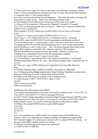 CCNA4.com
CCNA4.com
A.) They work at wire speed. B.) They are the same as Cut-Through switching in 'prune'
mode. C.) They forward based on transport layer info. D.) They forward the frame before it
is completely read. E.) They increase latency.
Ans E Store and froward will not forward fragments. The longer the packet, the longer the
delay (latency) in the switch. There is no such thing as 'prune' mode.
403 The Internet Protocol (IP) occurs at what layer of the seven layer model?
A.) Physical B.) Presentation C.) Network D.) Datalink E.) Session F.) Transport
Ans C IP is a routed protocol that occurs at layer 3. Other layer 3 protocols include IPX,
APPLETALK, and DECNET.
404 In regards to TCP/IP, which class of address allows for the fewest valid Internet
hosts?
A.) D B.) E C.) Classes are not used in TCP/IP. D.) B E.) C F.) A
Ans E Class A = 16.7 million hosts Class B = 65,534 hosts Class C = 254 hosts
405 For IPX, what is the DEFAULT Cisco Encapsulation on an Ethernet interface?
A.) novell-ether B.) gns C.) snap D.) arpa E.) sap F.) dix Ans A At the time when Cisco
first supported IPX, Novell-Ether (Novell proprietary 802.3 'raw') was the default frame
type for NetWare 2.x and 3.x file servers. Now, Novell has changed their default frame
type to 802.2 (which is really IEEE 802.3 Ethernet, with LLC 802.2 headers).
406 Novell NetWare has an Ethernet frame type called Ethernet_II. What is the
matching Cisco command line keyword for this encapsulation method?
A.) dix B.) sap C.) arpa D.) gns E.) snap F.) novell-ether
Ans C Novell 802.2 = sap (contains 802.2 LLC headers) Novell 802.3 = novell-ether
(NetWare proprietary) Ethernet_II = arpa (the Internet standard) snap = snap (field type set
to 'AA')
407 There are 2 types of PPP authentication supported by the Cisco IOS. What are
they?
A.) PAP B.) PREDICTOR C.) MD5 D.) CHAPE.) STACKER F.) MSCHAP
Ans A D Router(config-if)#ppp authentication ?chap Challenge Handshake Authentication
Protocol (CHAP) pap Password Authentication Protocol (PAP)
408 Which of the following are examples of the Transport Layer?
A.) Token Ring B.) UDP C.) TCP D.) IP E.) SQL F.) LLC
Ans B C
TCP is connection oriented.
UDP is connectionless.
409 Which of the following describe SMTP?
A.) Used for downloading files to the router. B.) Used for sending e-mail. C.) Uses TCP. D.)
Uses UDP. E.) Uses port 25. F.) Used for managing IP devices.
Ans B C E Send / Simple (depending on literature) Mail Transport Protocol (SMTP) is used
for delivering mail to other mail servers. It uses port 25, and relies on TCP. POP 3 (Post
Office Protocol version 3) is used for retrieving mail from mail servers to clients.
410 What is the standard ISDN term for a native ISDN modem?
A.) ET B.)
LE C.) TE2
D.) TE3 E.)
TA
Ans E The marketing term 'ISDN modem' was created to help sell the ISDN idea to
America. There is no such thing as an analog modulator demodulator for digital ISDN.
The Terminal Adapter (TA) allows you to connect a PC to a digital ISDN line directly. In
the real world, ISDN is digital, modems are analog.
411Which of the following are Transport layer protocols?
A.) UDP B.) TCP C.) NBP D.)
 