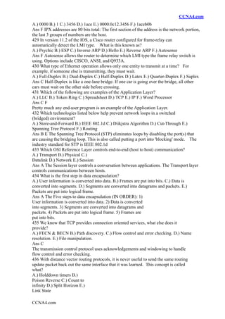 CCNA4.com
CCNA4.com
A.) 0000 B.) 1 C.) 3456 D.) 1ace E.) 0000.0c12.3456 F.) 1aceb0b
Ans F IPX addresses are 80 bits total: The first section of the address is the network portion,
the last 3 groups of numbers are the host.
429 In version 11.2 of the IOS, a Cisco router configured for frame-relay can
automatically detect the LMI type. What is this known as?
A.) Psychic B.) ESP C.) Inverse ARP D.) Hello E.) Reverse ARP F.) Autosense
Ans F Autosense allows the router to determine which LMI type the frame relay switch is
using. Options include CISCO, ANSI, and Q933A.
430 What type of Ethernet operation allows only one entity to transmit at a time? For
example, if someone else is transmitting, they must wait.
A.) Full-Duplex B.) Dual-Duplex C.) Half-Duplex D.) Latex E.) Quarter-Duplex F.) Suplex
Ans C Half-Duplex is like a one-lane bridge. If one car is going over the bridge, all other
cars must wait on the other side before crossing.
431 Which of the following are examples of the Application Layer?
A.) LLC B.) Token Ring C.) Spreadsheet D.) TCP E.) IP F.) Word Processor
Ans C F
Pretty much any end-user program is an example of the Application Layer.
432 Which technologies listed below help prevent network loops in a switched
(bridged) environment?
A.) Store-and-Forward B.) IEEE 802.1d C.) Diikjstra Algorithm D.) Cut-Through E.)
Spanning Tree Protocol F.) Routing
Ans B E The Spanning Tree Protocol (STP) eliminates loops by disabling the port(s) that
are causing the bridging loop. This is also called putting a port into 'blocking' mode. The
industry standard for STP is IEEE 802.1d
433 Which OSI Reference Layer controls end-to-end (host to host) communication?
A.) Transport B.) Physical C.)
Datalink D.) Network E.) Session
Ans A The Session layer controls a conversation between applications. The Transport layer
controls communications between hosts.
434 What is the first step in data encapsulation?
A.) User information is converted into data. B.) Frames are put into bits. C.) Data is
converted into segments. D.) Segments are converted into datagrams and packets. E.)
Packets are put into logical frame.
Ans A The Five steps to data encapsulation (IN ORDER): 1)
User information is converted into data. 2) Data is converted
into segments. 3) Segments are converted into datagrams and
packets. 4) Packets are put into logical frame. 5) Frames are
put into bits.
435 We know that TCP provides connection oriented services, what else does it
provide?
A.) FECN & BECN B.) Path discovery. C.) Flow control and error checking. D.) Name
resolution. E.) File manipulation.
Ans C
The transmission control protocol uses acknowledgements and windowing to handle
flow control and error checking.
436 With distance vector routing protocols, it is never useful to send the same routing
update packet back out the same interface that it was learned. This concept is called
what?
A.) Holddown timers B.)
Poison Reverse C.) Count to
infinity D.) Split Horizon E.)
Link State
 