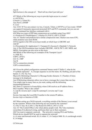 CCNA4.com
CCNA4.com
Ans D
Split horizon is the concept of: 'Don't tell me what I just told you.'
437 Which of the following are ways to provide login access to a router?
A.) HTTP B.)
Console C.) Telnet D.)
Aux Port E.) SNMP
F.) LLC
Ans A B C D You can connect via Aux, Console, Telnet, or HTTP to a Cisco router. SNMP
can support Community (password protected) SET and PUT commands, but you can not
issue a command line interface command with it.
438 What two types of PPP data compression are available using Cisco IOS?
A.) Predictor B.) DoubleSpace C.) Stacker D.) PAP E.) ZIP F.) CHAP
Ans A C Stacker and predictor have similar compression rates. Stacker uses more CPU,
while predictor uses more RAM.
439 In regards to the OSI seven-layer model, at which layer is EBCDIC and
ASCII?
A.) Presentation B.) Application C.) Transport D.) Session E.) Datalink F.) Network
Ans A The OSI Presentation layer includes EBCIDIC, ASCII, PICT, GIF, MIDI, and
MPEG. Encryption can also occur at this layer.
440 Which of the following are examples of the Transport Layer?
A.) SQL B.)
UDP C.) IP D.)
LLC E.) ARP
Ans B
TCP is connection oriented.
UDP is connectionless.
441 Given the global configuration command 'banner motd #7 Hello #', what do the
'#' symbols represent? A.) Escape sequence to exit the menu. B.) Nothing, just part of the
banner. C.) Tic Tac Toe
Macro.D.) Delimiting Character E.) Message border character. F.) Number of times
message to be displayed.
Ans D Delimiting characters allow you to have a message the is more than one line.
You simply type as many lines as you want, ending with the delimiting
(terminating)character.
442 There is a process in Frame-Relay where LMI resolves an IP address from a
DLCI number. What is this called?
A.) arp B.) inverse arp C.) rarp D.) automap E.) reverse arp F.) arp
Ans B
Inverse Arp maps the Local DLCI number to the remote IP address.
Inverse Arp is a function of LMI.
443 When setting up a WAN network, everything outside of the Demarc is not owned
by the customer. Which of the following are not owned by the customer?
A.) The T1 line. B.) LAN C.) The Router D.) DTE E.) PC's F.) CO
Ans A F The Central Office is the where phone people work. The Telco maintains
ownership of its physical wiring, and leases their use to their customers.
444 You want to segment a network. The network is running SNA and Netbios.
Which device should NOT be used to segment the network?
A.) A store and forward switch. B.) A router. C.) A Catalyst 5000. D.) A cut-through switch.
E.) A bridge.
 
