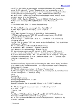 CCNA4.com
CCNA4.com
Ans B SNA and Netbios are non-routable, you should bridge them. The most correct
answer for this question is 'A Router.'The purpose here is to recognize that Layer 2
protocols can not be routed. However, there are ways to turn a non-routable protocol into a
routable protocol via a protocol gateway, DLSW+, RSRB and other technologies.
445 Name a major component of the Point-to-Point Protocol (PPP) to negotiate and set
up control options on the WAN data link.
A.) RFC 1661 B.) High Level Datalink Protocol (HDLC) C.) Challenge Handshake
Authentication Protocol (CHAP) D.) SS7 E.) Link Control Protocol (LCP)
Ans E
LCP negotiates many of the PPP settings during call setup.
446 Which of the following is an example of the Physical Layer?
A.) SQL B.) IP C.) LLC D.) Token Ring E.) FDDI F.) TCP
Ans D E
FDDI, Token Ring and Ethernet are all physical layer framing standards.
447 Cisco's implementation of ISDN BRI has multi protocol support, SNMP MIB
support, and what other features?
A.) Call waiting B.) Compression C.) ADSL D.) 1.544 Mbps E.) Call screening F.)
Negative 'G' support
Ans B E Caller ID is part of ISDN and you can screen calls based on it. Cisco can compress
with Stacker or Predictor.
448 The Network layer works with which of the following:
A.) Globules B.) Bits C.) Packets D.) Segments E.) Frames
Ans C Physical - bits Datalink - frames Network - packets
449 An optional parameter on an IPX access is the 'LOG' parameter. This records
access-list violations when a packet matches. What else does the 'LOG' option do?
A.) Records the number of times that a packet matches the list. B.) Return a message to
user who is denied access the by list. C.) Notifies an SNMP Agent. D.) Saves the log to
NVRAM. E.) Send an SNMP Trap.
Ans A
It will record to the log. By default a Cisco router logs to RAM and can display the offense
to the console, which is not recommended. It is suggested that you log to a syslog server,
for less router CPU impact.
450 Which is not a common problem with Distance-Vector routing?
A.) Slow convergence. B.) Complex configuration. C.) Routing loops. D.) Periodic updates
can slow convergence. E.) Counting to infinity.
Ans B
Easy Config:
Router(config)#router rip
Router(config-router)#network 10.0.0.0
Router(config-router)#
That’s it! (Remember that the network is followed by the CLASSFUL address.)
451 Which routing protocols uses connection-oriented routing updates?
A.) IGRP B.) UDP
C.) RIP D.) IP E.)
BGP
Ans E Sybex CCNA Study Guide: Chapter 7, page 228-229 BGP (Border Gateway
Protocol) uses TCP to reliably deliver its routing updates.
452 At which layer of the OSI Reference Model do bridges operate? A.) Physcial B.)
Session C.) Datalink
 