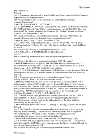 CCNA4.com
CCNA4.com
D.) Transport E.)
Network
Ans C Bridges and switches work at layer 2 and forward frames based on the MAC address.
Repeaters work at the physical layer.
453 Where is the point between the customers site and the phone carrier that
responsibility changes?
A.) CO B.) Demarc C.) DCE D.) DTE E.) CPE
Ans B The DEMARCATION POINT (Demarc) in North America is between the customers
CSU/DSU and the Local Telco Office, because Americans own the DSU/CSU. Elsewhere
in the world, the Demarc is between the Router and the CSU/DSU, because outside the
USA the Telco owns the DSU/CSU.
454 Novell NetWare has an Ethernet frame type called Ethernet_802.2. What is the
matching Cisco command line keyword for this encapsulation method?
A.) gns B.) arpa C.) snap D.) sap E.) novell-ether F.) dix
Ans D Novell 802.2 = sap (contains 802.2 LLC headers) Novell 802.3 = novell-ether
(NetWare proprietary) Ethernet_II = arpa (the Internet standard) snap = snap (field type
set to 'AA')
455 Which of the following is an example of the Physical Layer?
A.) TCP B.) ARP C.) IP D.) FDDI E.) LLC F.) Fast Ethernet
Ans D F
FDDI, Token Ring and Ethernet are all physical layer framing standards.
456 Which of the following is true regarding standard ISDN BRI service?
A.) ISDN BRI B channels are typically 64K. B.) ISDN BRI can handle only voice. C.)
ISDN BRI can handle only data. D.) ISDN BRI has 2B and 1D channels. E.) ISDN BRI D
channels are 16K. F.) ISDN BRI can handle voice and data.
Ans A D E F 2 64K B channels carry the data. 1 16K D channel is used for control. Note: In
certain parts of the world, it is possible that the 'B' channels are only 56k each instead of
64k each.
457 In distance-vector routing, there is a problem known as the 'count to
infinity' problem. What is the most direct solution to this?
A.) Defining a Maximum. B.) You can not solve the 'count to infinity' problem with a
distance vector protocol. C.) Poison Reverse. D.) Triggered Updates. E.) Split Horizon.
Ans A The most direct solution to the count to infinity problem is to lower what infinity is.
For RIP, the default maximum number of hops is 16. It takes a lot less time to count to 16
than infinity. 458 Which of the following are examples of the Network Layer?
A.) Token Ring B.) LLC C.) SQL D.) IP E.) TCP F.) IPX
Ans D F Other Network Layer protocols also include Appletalk and DECnet. TCP is
considered to be at a higher Layer, because it provides guaranteed data delivery.
459 Which type of switching reads just the address portion of the frame and then
immediately starts forwarding it?
A.) Cut-Through B.) Store-and-Forward C.) Tabling D.) Routing E.) Inverse ARP F.) Fast
Forward
Ans A Cut-Through is fast, but it does not read the entire frame and perform any error
checking before forwarding. This can result in forwarding errors, such as fragments.
460 Which feature of PPP (Point to Point Protocol) allows the router to bind
multiple channels together, to form a single logical channel?
A.) multi-link ppp B.) multi-channel ppp C.) can't be done D.) omni-ppp E.) plp
Ans A Multilink PPP binds separate physical lines into one logical line. This feature is
especially useful for ISDN BRI, where you are provided 2 different circuits at 64k each (so
you can bind them together for 128k).
461 Which of the following are solutions to the problems encountered with
 