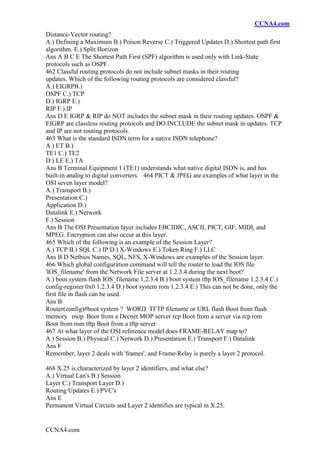 CCNA4.com
CCNA4.com
Distance-Vector routing?
A.) Defining a Maximum B.) Poison Reverse C.) Triggered Updates D.) Shortest path first
algorithm. E.) Split Horizon
Ans A B C E The Shortest Path First (SPF) algorithm is used only with Link-State
protocols such as OSPF.
462 Classful routing protocols do not include subnet masks in their routing
updates. Which of the following routing protocols are considered classful?
A.) EIGRPB.)
OSPF C.) TCP
D.) IGRP E.)
RIP F.) IP
Ans D E IGRP & RIP do NOT includes the subnet mask in their routing updates. OSPF &
EIGRP are classless routing protocols and DO INCLUDE the subnet mask in updates. TCP
and IP are not routing protocols.
463 What is the standard ISDN term for a native ISDN telephone?
A.) ET B.)
TE1 C.) TE2
D.) LE E.) TA
Ans B Terminal Equipment 1 (TE1) understands what native digital ISDN is, and has
built-in analog to digital converters. 464 PICT & JPEG are examples of what layer in the
OSI seven layer model?
A.) Transport B.)
Presentation C.)
Application D.)
Datalink E.) Network
F.) Session
Ans B The OSI Presentation layer includes EBCIDIC, ASCII, PICT, GIF, MIDI, and
MPEG. Encryption can also occur at this layer.
465 Which of the following is an example of the Session Layer?
A.) TCP B.) SQL C.) IP D.) X-Windows E.) Token Ring F.) LLC
Ans B D Netbios Names, SQL, NFS, X-Windows are examples of the Session layer.
466 Which global configuration command will tell the router to load the IOS file
'IOS_filename' from the Network File server at 1.2.3.4 during the next boot?
A.) boot system flash IOS_filename 1.2.3.4 B.) boot system tftp IOS_filename 1.2.3.4 C.)
config-register 0x0 1.2.3.4 D.) boot system rom 1.2.3.4 E.) This can not be done, only the
first file in flash can be used.
Ans B
Router(config)#boot system ? WORD TFTP filename or URL flash Boot from flash
memory mop Boot from a Decnet MOP server rcp Boot from a server via rcp rom
Boot from rom tftp Boot from a tftp server
467 At what layer of the OSI reference model does FRAME-RELAY map to?
A.) Session B.) Physical C.) Network D.) Presentation E.) Transport F.) Datalink
Ans F
Remember, layer 2 deals with 'frames', and Frame-Relay is purely a layer 2 protocol.
468 X.25 is characterized by layer 2 identifiers, and what else?
A.) Virtual Lan's B.) Session
Layer C.) Transport Layer D.)
Routing Updates E.) PVC's
Ans E
Permanent Virtual Circuits and Layer 2 identifies are typical in X.25.
 