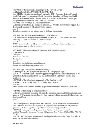 CCNA4.com
CCNA4.com
469 Which of the following is an example of the Network Layer?
A.) Token Ring B.) RARP C.) LLC D.) DDP E.) TCP
Ans B D The following two are layer 3 protocols: DDP - Datagram Delivery Protocol.
AppleTalk network layer protocol that is responsible for delivery of datagrams. RARP -
Reverse Address Resolution Protocol. Protocol in the TCP/IP the allow a client to get
assigned an IP address based on it's own MAC address.
470 What is an advantage of LAN segmentation?
A.) Increases broadcasts. B.) Increases collisions.C.) Provides more protocol support. D.)
Decreases broadcasts. E.) Routing protocol support.
Ans D
Broadcast containment is a primary motive for LAN segmentation.
471 What does the User Datagram Protocol (UDP) provide?
A.) Connectionless datagram service. B.) FECN & BECN C.) Flow control and error
checking. D.) Name resolution. E.) Path discovery.
Ans A
UDP is connectionless, and does not provide error checking. But remember, error
checking can occur at other layers too.
472 Which OSI Reference Layer is concerned with logical addressing?
A.) Network B.)
Transport C.)
Datalink D.) Physical
E.) Session
Ans A
Datalink is physical (hardware) addressing.
Network is logical (software) addressing.
473 What layer can optionally support reliability?
A.) Transport B.) IP C.) Physical D.) Network E.) Sub-physical layer
Ans A The Transport Layer: Segments upper-layer applications. Establishes an end-to-end
connection. Sends segments from one end host to another. Optionally, ensures data
reliability.
474 Which of the following is an example of the Datalink Layer?
A.) LLC B.) TCP C.) SQL D.) IPX E.) Token Ring F.) MAC
Ans A F
MAC (media access control) and LLC (logical link control) are both layer 2 protocols.
475 What is the last step in data encapsulation?
A.) User information is converted into data. B.) Segments are converted into datagrams and
packets. C.) Frames are put into bits. D.) Data is converted into segments. E.) Packets are put
into logical frame.
Ans C
The Five steps to data encapsulation (IN ORDER): 1) User information is converted into
data. 2) Data is converted into segments. 3) Segments are converted into datagrams and
packets. 4) Packets are put into logical frame. 5) Frames are put into bits
476 Which switching technology can reduce the size of a broadcast domain?
A.) Cut-Through B.) Store-and-Forward C.) Spanning Tree Protocol D.) RARPE.) ARP F.)
VLAN
Ans F VLAN's are logical ways to break up a large broadcast domain. To get from VLAN
to VLAN you must have a router.
 