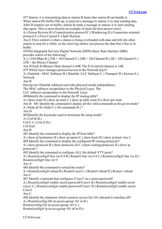CCNA4.com
CCNA4.com
477 Station A is transmitting data to station B faster that station B can handle it.
When station B's buffer fills up, it send out a message to station A to stop sending data.
After B empties out its buffer, station B sends a message to station A to start sending
data again. This is most directly an example of (pick the best answer only):
A.) Poison Reverse B.) Connectionless protocol C.) Windowing D.) Connection oriented
protocol E.) Flow Control F.) Split Horizon
Ans E Flow control is when a station is being overloaded with data and tells the other
station to stop for a while, so the receiving station can process the data that it has in its
buffer.
478The Integrated Services Digital Network (ISDN) Basic Rate Interface (BRI)
provides which of the following?
A.) 1.544 Mbps B.) 23B + 1D Channel C.) 24B + 1D Channel D.) 2B + 1D Channel E.)
23B + the Disney Channel
Ans D Each B (Bearer) Data channel is 64K The D (Control) channel is 16K
479 Which layer manages protocol access to the Network layer?
A.) Datalink - MAC Sublayer B.) Datalink -LLC Sublayer C.) Transport D.) Session E.)
Network
Ans B
Having two Datalink sublayers provides physical media independence.
The MAC sublayer encapsulates to the Physical Layer. The
LLC sublayer encapsulates to the Network Layer.
480Identify the command to display the IP routing table?
A.) show route B.) show ip route C.) show ip table route D.) show ipx route
Ans B 481 Identify the command to display all the valid commands at the given mode?
A.) Help all B.) Help C.) All commands D.) ?
Ans D
482Identify the keystroke used to terminate the setup mode?
A.) Ctrl-K B.)
Crtl-C C.) Ctrl-Z D.)
Crtl-End
Ans B
483 Identify the command to display the IP host table?
A.) show ip hostnames B.) show ip names C.) show hosts D.) show ip hosts Ans C
484 Identify the command to display the configured IP routing protocols?
A.) show protocols B.) show protocols all C.) show routing-protocols D.) show ip
protocols ?
485 Identify the command to configure ALL the default VTY ports?
A.) Router(config)# line vty 0 4 B.) Router# line vty 0 4 C.) Router(config)# line vty D.)
Router(config)# line vty 0
Ans A
486 Identify the command to reload the router?
A.) Router(config)# reload B.) Router# reset C.) Router# reload D.) Router> reload
Ans C
487 Identify command that configures 'Cisco1' as a secret password?
A.) Router(config)# enable secret password Cisco1 B.) Router(config)# enable secret
cisco1 C.) Router(config)# enable password Cisco1 D.) Router(config)# enable secret
Cisco1
Ans C
488 Identify the statement which connects access-list 101 inbound to interface e0?
A.) Router(config-if)# ip access-group 101 in B.)
Router(config-if)# ip access-group 101 C.)
Router(config)# ip access-group 101 e0 in D.)
 