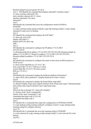 CCNA4.com
CCNA4.com
Router(config)# ip access-group 101 e0 in
Ans A 489 Identify the command that displays ethernet0/1 interface status?
A.) show interface ethernet0/1 B.)
show interface ethernet e0/1 C.) show
interface ethernet0.1 D.) show
ethernet0/1
Ans C
490 Identify the command that saves the configuration stored in RAM to
NVRAM?
A.) copy running-config startup-config B.) copy tftp running-config C.) copy startup
running D.) copy active to backup
Ans A
491 Identify the command that displays the SAP table?
A.) show ipx servers B.)
display SAP table C.)
display SAP's D.) show sap
table
Ans A
492 Identify the command to configure the IP address 172.16.100.5
255.255.255.0?
A.) Router(config-if)# ip address 172.16.100.5 255.255.255.0 B.) Router(config)# ip
address 172.16.100.5 C.) Router# ip address 172.16.100.5 255.255.255.0 D.)
Router(config)# ip address 172.16.100.5 255.255.255.0
Ans A
493 Identify the command to configure the router to boot from an IOS located on a
TFTP server?
A.) boot system tftp IOS.exe 172.16.5.1 B.)
boot system tftp 172.16.5.1 IOS.exe C.) boot
system flash tftp 172.16.5.1 D.) boot system
IOS.exe 172.16.5.1
Ans B
494 Identify the command to display the hardware platform information?
A.) show all B.) show platform C.) display hardware D.) show version
Ans D
495 Identify the command to display the Frame Relay map table?
A.) Router# display frame-relay map B.) Router# show frame-relay map C.) Router(setup)#
show frame-relay map D.) Router# show map frame-relay
Ans B
496 Given the command 'cl?', what will it display?
A.) Syntax of the 'clock' command B.)
Syntax of the 'clear' command C.) All
commands that begin with 'cl' D.) All
commands that begin with 'c'
Ans C
497 Identify the 2 commands that copies the configuration in NVRAM to RAM?
A.) copy backup-config running-config B.) configure nvram C.) copy startup-config
running-config D.) configure memory
Ans C D
498 Identify the 2 commands the saves the running-config to NVRAM?
A.) write memory B.) copy running-config startup-config C.) write network D.) write
backup
Ans B A
 