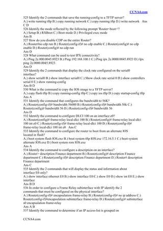 CCNA4.com
CCNA4.com
525 Identify the 2 commands that save the running-config to a TFTP server?
A.) write running tftp B.) copy running network C.) copy running tftp D.) write network Ans
C D
526 Identify the mode reflected by the following prompt 'Router<boot>'?
A.) Setup B.) RXBoot C.) Boot mode D.) Privileged exec mode
Ans B
527 How do you disable CDP on the entire Router?
A.) Router#no cdp run B.) Router(config-if)# no cdp enable C.) Router(config)# no cdp
enable D.) Router(config)# no cdp run
Ans D
528 What command can be used to test IPX connectivity?
A.) Ping 2e.000.0045.8923 B.) Ping 192.168.100.1 C.) Ping ipx 2e.0000.0045.8923 D.) Ipx
ping 2e.0000.0045.8923
Ans D
529 Identify the 2 commands that display the clock rate configured on the serial0
interface?
A.) show serial0 B.) show interface serial0 C.) Show clock rate serial 0 D.) show controllers
serial 0 E.) show running-config
Ans B D
530 What is the command to copy the IOS image to a TFTP server?
A.) copy flash tftp B.) copy running-config tftp C.) copy ios tftp D.) copy startup-config tftp
Ans A
531 Identify the command that configures the bandwidth to 56K?
A.) Router(config-if)# bandwidth 56000 B.) Router(config-if)# bandwidth 56k C.)
Router(config)# bandwidth 56 D.) Router(config-if)# bandwidth 56
Ans D
532 Identify the command to configure DLCI 100 on an interface e0?
A.) Router(config)# frame-relay local-dlci 100 B.) Router(config)# frame-relay local-dlci
100 int e0 C.) Router(config-if)# frame-relay local-dlci 100 D.) Router(config-if)#
frame-relay local-dlci 100 int e0 Ans C
533 Identify the command to configure the router to boot from an alternate IOS
located in flash?
A.) boot system flash IOS.exe B.) boot system tftp IOS.exe 172.16.5.1 C.) boot system
alternate IOS.exe D.) boot system rom IOS.exe
Ans A
534 Identify the command to configure a description on an interface?
A.) Router> description Finance department B.) Router(config)# description Finance
department C.) Router(config-if)# description Finance department D.) Router# description
Finance department
Ans C
535 Identify the 2 commands that will display the status and information about
interface E0 only?
A.) show interface ethernet E0 B.) show interface E0 C.) show E0 D.) show int E0 E.) show
interface
Ans B D
536 In order to configure a Frame Relay subinterface with IP identify the 2
commands that must be configured on the physical interface?
A.) Router(config-if)# encapsulation frame-relay B.) Router(config-if)# no ip address C.)
Router(config-if)#encapsulation subinterface frame-relay D.) Router(config)# subinterface
s0 encapsulation frame-relay
Ans A B
537 Identify the command to determine if an IP access-list is grouped on
 