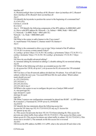 CCNA4.com
CCNA4.com
interface e0?
A.) Router(config)# show ip interface e0 B.) Router> show ip interface e0 C.) Router#
show interface e0 D.) Router# show ip interface e0
Ans C
538 Identify the keystroke to position the cursor to the beginning of a command line?
A.) Ctrl-A B.)
Ctrl-Ins C.) Ctrl-B
D.) Ctrl-Z
Ans A 539 Identify the following components of the IPX address 2e.0000.0065.ed43
A.) Not a valid IPX address B.) Network = 2e, Subnet = 0000, Node = 0065.ed43
C.) Network = 2e.0000, Node = 0065.ed43 D.)
Network = 2e, Node = 0000.0065.ed43
Ans D
540 What is the syntax to add a banner to the Cisco router?
A.) motd banner # B.) banner C.) banner motd # D.) banner #
Ans C
541 What is the command to allow you to type Tokyo instead of the IP address
172.16.30.1 to access a router named Tokyo?
A.) config t, ip host Tokyo 172.16.30.1 B.) config t, ip hostname Tokyo 172.16.30.1 C.)
config t, hostname Tokyo 172.16.30.1 D.) config t, ip hostname 172.16.30.1 Tokyo
Ans A
542 How do you disable advanced editing?
A.) terminal editing B.) terminal no editing C.) disable editing D.) no terminal editing
Ans B
543 Which of the following will show an extended access list 150?
A.) sh access-list 150 B.) sh ip int C.) sh ip access-list D.) sh access-list 150 extended
Ans A C
544 You have a Class B network address divided into 30 subnets. You will add 25 new
subnets within the next year. You need 600 host IDs for each subnet. Which subnet
mask should you use?
A.) 255.254.0.0 B.)
255.192.0.0 C.)
255.255.252.0 D.)
255.255.248 0 Ans C
545What is the syntax to use to configure the port on a Catalyst 5000 switch?
A.) slot port/type B.)
type slot/port C.) port
slot/type D.) port
type/slot
546 What 3 sources can configuration commands be placed into RAM? A.) HP Openview
B.) Console C.) Vterminal D.) TFTP server E.) NVRAM
Ans B D E
547 Identify the true statements about the following access list:
Access-list 101 deny tcp 192.10.172.0 0.0.0.255 any eq 23 Access-list
101 permit ip any any
A.) This access list prevents the host 192.10.172.0 from telneting B.) This access list
prevents any telnet traffic from subnet 192.10.172.0/24 C.) This access list filters some
telnet access D.) This access list denies any telnet traffic to subnet 192.10.172.0/24 E.) This
access list is invalid F.) The netmask on the this access list is reversed
Ans B C
548 Given the IPX address 4a.0002.1111.a999, what is the network ID and what is the
 