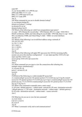 CCNA4.com
CCNA4.com
node ID?
A.) net 4a host 0002.1111.a999 B.) net
a999 node 0002.1111 C.) net
0002.1111.a999 node 4a D.) net
0002.1111 node a999
Ans A
549 What command do you use to disable domain lookup?
A.) no domain-lookup B.)
domain no-lookup C.) lookup
no-domain D.) no ip
domain-lookup Ans D
550 Which of the following are valid Cisco encapsulation type names?
A.) arpa = IPX Ethernet B.) novell-ether = IPX Ethernet_802.3 C.) snap = IEEE 802.2
SNAP on Ethernet, FDDI, and Token Ring D.) novell-fddi = IPX Fddi_Raw E.) sap = IEEE
802.2 on Ethernet, FDDI, and Token Ring F.) hdlc = HDLC on serial interfaces
Ans B C E F
551 Which of the following is an invalid host address using a netmask of
255.255.255.192?
A.) 10.1.1.1 B.)
10.1.1.66 C.)
10.1.1.130 D.)
10.1.1.127
Ans D
552 Which of the following will apply IPX sap access list 1010 for incoming traffic,
assume you are at the interface configuration? A.) ipx input-sap-filter 1010 in B.) ipx
input-sap-filter 1010 C.) ipx
access-group 1010 in D.) ipx access-list
1010 in
Ans C
553 What command can you type to view the connections after telneting into
multiple routers simultaneously?
A.) sh users B.) sh
ports C.) sh host D.) sh
sessions
Ans D
554Which of the following is a valid extended IP access-list?
A.) router(config)# access-list 101 permit tcp host 172.16.30.0 any eq 21 log B.) router#
access-list 101 permit tcp host 172.16.30.0 any eq 21 log C.) router(config)# access-list 101
permit any any 172.16.30.0 D.) router(config)# access-list 101 permit ip host 172.16.30.0
any eq 21 log Ans A
555 What is the command to manually enter a static route?
A.) IP route <default gateway> <subnet mask> network B.) IP route <destination network>
<default gateway> C.) IP route < destination network> <subnet mask> <default gateway>
D.) IP route <destination network> <subnet mask> <source network>
Ans C
556 What key do you use to view the last command?
A.) Ctrl+X B.)
Ctrl+Z C.) Ctrl+E
D.) Ctrl+P
Ans D
557 What 2 commands verify end to end communications?
 
