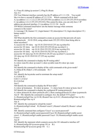 CCNA4.com
CCNA4.com
A.) Trace B.) debug ip session C.) Ping D.) Route
Ans A C
558 Your Ethernet interface currently has the IP address of 1.1.1.1/24. You would
like it to have a second IP address of 2.2.2.2/24. Which command will do that?
A.) ip address 1.1.1.1 2.2.2.2 255.255.255.0 B.) ip address 2.2.2.2 255.255.255.0 secondary
C.) ip address 2.2.2.2 255.255.255.0 D.) This cannot be done, you can only have 1 IP
address per physical interface. E.) ip address 2.2.2.2 /24 Ans B
559 Which command listed below sets the banner message when someone
connects to the router?
A.) message # B.) banner # C.) login banner # D.) description # E.) login description # F.)
banner motd #
Ans F
560 What should be the first command to create an access-list that prevents all users
on subnetwork 10.10.128.0, using subnet mask 255.255.192.0, from being able to
telnet anywhere?
A.) access-list 101 deny tcp 10.10.128.0 0.0.63.255 any eq telnet B.)
access-list 101 deny tcp 10.10.128.0 255.255.0.0 any eq telnet C.)
access-list 101 deny tcp 10.10.128.0 255.255.192.0 any eq telnet D.)
access-list 101 deny tcp 10.10.128.0 0.0.192.255 any eq telnet E.)
access-list 101 deny tcp 10.10.128.0 0.0.128.255 any eq telnet F.) access-list
101 deny tcp 10.10.128.0 0.0.127.255 any eq telnet
Ans A
561 Identify the command to display the IP routing table?
A.) show route B.) show ip route C.) show ip table route D.) show ipx route
Ans B
562 Identify the command to display all the valid commands at the given mode?
A.) Help all B.) Help C.) All commands D.) ?
Ans D
563. Identify the keystroke used to terminate the setup mode?
A.) Ctrl-K B.)
Crtl-C C.) Ctrl-Z
D.) Crtl-End
Ans C
564 Identify the command to display the IP host table?
A.) show ip hostnames B.) show ip names C.) show hosts D.) show ip hosts Ans C
565 Identify the command to display the configured IP routing protocols?
A.) show protocols B.) show protocols all C.) show routing-protocols D.) show ip protocols
Ans D 566. Identify the command to configure ALL the default VTY ports?
A.) Router(config)# line vty 0 4 B.) Router# line vty 0 4 C.) Router(config)# line vty D.)
Router(config)# line vty 0
Ans A
567. Identify the command to reload the router?
A.) Router(config)# reload B.) Router# reset C.) Router# reload D.) Router> reload
Ans C
568. Identify command that configures 'Cisco1' as a secret password?
A.) Router(config)# enable secret password Cisco1 B.) Router(config)# enable secret
cisco1 C.) Router(config)# enable password Cisco1 D.) Router(config)# enable secret
Cisco1
Ans D
569. Identify the statement which connects access-list 101 inbound to interface e0?
A.) Router(config-if)# ip access-group 101 in B.)
Router(config-if)# ip access-group 101 C.)
 