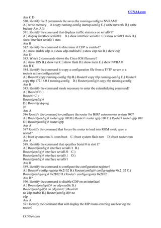 CCNA4.com
CCNA4.com
Ans C D
580. Identify the 2 commands the saves the running-config to NVRAM?
A.) write memory B.) copy running-config startup-config C.) write network D.) write
backup Ans A B
581. Identify the command that displays traffic statistics on serial0/1?
A.) display interface serial0/1 B.) show interface serial0/1 C.) show seria0/1 stats D.)
show interface serial0/1 stats
Ans B
582. Identify the command to determine if CDP is enabled?
A.) show enable cdp B.) show cdp enabled C.) show cdp run D.) show cdp
Ans D
583. Which 2 commands shows the Cisco IOS filename?
A.) show IOS B.) show ver C.) show flash D.) show mem E.) show NVRAM
Ans B C
584. Identify the command to copy a configuration file from a TFTP server to a
routers active configuration?
A.) Router# copy running-config tftp B.) Router# copy tftp running-config C.) Router#
copy tftp 172.16.0.1 running-config D.) Router(config)# copy tftp running-config
Ans B
585. Identify the command mode necessary to enter the extended ping command?
A.) Router# B.)
Router> C.)
Router(config)#
D.) Router(ext-ping
)#
Ans A
586 Identify the command to configure the router for IGRP autonomous system 100?
A.) Router(config)# router igrp 100 B.) Router> router igrp 100 C.) Router# router igrp 100
D.) Router(config)# router igrp
Ans A
587 Identify the command that forces the router to load into ROM mode upon a
reload?
A.) boot system rom B.) rom boot C.) boot system flash rom D.) boot router rom
Ans A
588. Identify the command that specifies Serial 0 in slot 1?
A.) Router(config)# interface serial1/1 B.)
Router(config)# interface serial1/0 C.)
Router(config)# interface serial0.1 D.)
Router(config)# interface serial0/1
Ans B
589. Identify the command to configure the configuration-register?
A.) Router# config-register 0x2102 B.) Router(config)# config-register 0x2102 C.)
Router(config-reg)# 0x2102 D.) Router> config-register 0x2102
Ans B?
590. Identify the command to disable CDP on an interface?
A.) Router(config-if)# no cdp enable B.)
Router(config-if)# no cdp run C.) Router#
no cdp enable D.) Router(config-if)# no
cdp
Ans A
591 Identify the command that will display the RIP routes entering and leaving the
router?
 