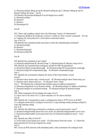 CCNA4.com
CCNA4.com
A.) Router(config)# debug ip rip B.) Router# debug ip rip C.) Router>debug ip rip D.)
Router# debug rip routes Ans B
592 Identify the prompt displayed if in privileged exec mode?
A.) Router(config)#
B.) Router#
C.) Router>
D.) Router(priv)#
Ans B
593. 'Show cdp neighbors detail' show the following 3 pieces of information?
A.) Hardware platform B.) Software version C.) Same as 'show version' command D.) Up
to 1 address for each protocol E.) Non-direct connected routers
Ans A B C D
594 Identify the command mode necessary to enter the standard ping command?
A.) Router(config)#
B.) Router>
C.) Router(std-ping)#
D.) Router(config-if)#
Ans B
595 Identify the command to run 'setup'?
A.) Router(config)#setup B.) Router?setup C.) Router#setup D.) Router>setup Ans C
596. Identify the command that configures serial0 for PPP encapsulation?
A.) Router(config)# encapsulation ppp B.) Router(config-if)# encapsulation serial ppp
C.) Router(config-if)# encapsulation ppp D.) Router# encapsulation ppp
Ans C
597. Identify the command to display the status of the Frame Relay virtual
circuit?
A.) Router# show frame-relay virtual-circuit B.) Router(config)# show frame-relay pvc
C.) Router# show frame-relay pvc D.) Router# show virtual
Ans C 598 Identify the command that disables name-to-address translation?
A.) Router(config-dns)# no ip domain-lookup B.) Router(config)# no address translation
C.) Router(config)# no ip domain-lookup D.) Router(config)# ip domain-lookup
Ans C
599. What command will not display the status of to1?
A.) show int to1 B.) show to1 C.) show interface to1 D.) show interface
Ans B
600. Identify the 2 commands to copy a configuration from a TFTP server to RAM?
A.) configure network B.) configure overwrite C.) copy backup-config running-config D.)
copy tftp running-config
Ans A D
601. Identify the following command to configure a secret password to 'cisco'?
A.) Router(config)#enable password cisco secret B.) Router(config)#enable secret cisco
C.) Router(config)#enable secret password cisco D.) Router(config)#set secret = cisco
Ans B
602. Identify the effect of Ctrl-Z?
A.) Exits back to privileged exec mode B.) Disconnect from the router C.) Abort the
ping operation D.) Exits privileged exec mode
Ans A
603. Given an IPX network with redundant paths, what command will configure load
 