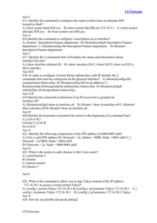 CCNA4.com
CCNA4.com
Ans C
615. Identify the command to configure the router to boot from an alternate IOS
located in flash?
A.) boot system flash IOS.exe B.) boot system tftp IOS.exe 172.16.5.1 C.) boot system
alternate IOS.exe D.) boot system rom IOS.exe
Ans A
616 Identify the command to configure a description on an interface?
A.) Router> description Finance department B.) Router(config)# description Finance
department C.) Router(config-if)# description Finance department D.) Router#
description Finance department
Ans C
617. Identify the 2 commands that will display the status and information about
interface E0 only?
A.) show interface ethernet E0 B.) show interface E0 C.) show E0 D.) show int E0 E.)
show interface
Ans B D
618. In order to configure a Frame Relay subinterface with IP identify the 2
commands that must be configured on the physcial interface? A.) Router(config-if)#
encapsulation frame-relay B.) Router(config-if)# no ip address C.)
Router(config-if)#encapsulation subinterface frame-relay D.) Router(config)#
subinterface s0 encapsulation frame-relay
Ans A B
619 Identify the command to determine if an IP access-list is grouped on
interface e0?
A.) Router(config)# show ip interface e0 B.) Router> show ip interface e0 C.) Router#
show interface e0 D.) Router# show ip interface e0
Ans D
620 Identify the keystroke to position the cursor to the beginning of a command line?
A.) Ctrl-A B.)
Ctrl-Ins C.) Ctrl-B
D.) Ctrl-Z
Ans A
621. Identify the following components of the IPX address 2e.0000.0065.ed43
A.) Not a valid IPX address B.) Network = 2e, Subnet = 0000, Node = 0065.ed43 C.)
Network = 2e.0000, Node = 0065.ed43
D.) Network = 2e, Node = 0000.0065.ed43
Ans D
622. What is the syntax to add a banner to the Cisco router?
A.) motd banner #
B.) banner
C.) banner motd #
D.) banner #
Ans C
623. What is the command to allow you to type Tokyo instead of the IP address
172.16.30.1 to access a router named Tokyo?
A.) config t, ip host Tokyo 172.16.30.1 B.) config t, ip hostname Tokyo 172.16.30.1 C.)
config t, hostname Tokyo 172.16.30.1 D.) config t, ip hostname 172.16.30.1 Tokyo
Ans A
624. How do you disable advanced editing?
 