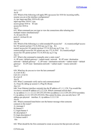 CCNA4.com
CCNA4.com
10.1.1.127
An D
634. Which of the following will apply IPX sap access list 1010 for incoming traffic,
assume you are at the interface configuration?
A.) ipx input-sap-filter 1010 in B.) ipx
input-sap-filter 1010 C.) ipx
access-group 1010 in D.) ipx
access-list 1010 in
Ans C
635. What command can you type to view the connections after telneting into
multiple routers simultaneously?
A.) sh users B.) sh
ports C.) sh host D.) sh
sessions
Ans D
636. Which of the following is a valid extended IP access-list? A.) router(config)# access-
list 101 permit tcp host 172.16.30.0 any eq 21 log B.)
router# access-list 101 permit tcp host 172.16.30.0 any eq 21 log C.)
router(config)# acess-list 101 permit any any 172.16.30.0 D.) router(config)#
access-list 101 permit ip host 172.16.30.0 any eq 21 log
Ans A
637. What is the command to manually enter a static route?
A.) IP route <default gateway> <subnet mask> network B.) IP route <destination
network> <default gateway> C.) IP route < destination network> <subnet mask> <default
gateway> D.) IP route <destination network> <subnet mask> <source network>
Ans C
638. What key do you use to view the last command?
A.) Ctrl+X B.)
Ctrl+Z C.) Ctrl+E
D.) Ctrl+P
Ans D
639. What 2 commands verify end to end communications?
A.) Trace B.) debug ip session C.) Ping D.) Route
Ans A C
640. Your Ethernet interface currently has the IP address of 1.1.1.1/24. You would like
it to have a second IP address of 2.2.2.2/24. Which command will do that?
A.) ip address 1.1.1.1 2.2.2.2 255.255.255.0 B.) ip address 2.2.2.2 255.255.255.0 secondary
C.) ip address 2.2.2.2 255.255.255.0 D.) This cannot be done, you can only have 1 IP
address per physical interface. E.) ip address 2.2.2.2 /24
Ans B
641. Which command listed below sets the banner message when someone
connects to the router?
A.) message #
B.) banner #
C.) login banner #
D.) description #
E.) login description #
F.) banner motd #
Ans
642. What should be the first command to create an access-list that prevents all users
 