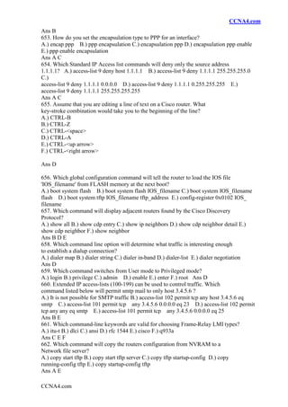 CCNA4.com
CCNA4.com
Ans B
653. How do you set the encapsulation type to PPP for an interface?
A.) encap ppp B.) ppp encapsulation C.) encapsulation ppp D.) encapsulation ppp enable
E.) ppp enable encapsulation
Ans A C
654. Which Standard IP Access list commands will deny only the source address
1.1.1.1? A.) access-list 9 deny host 1.1.1.1 B.) access-list 9 deny 1.1.1.1 255.255.255.0
C.)
access-list 9 deny 1.1.1.1 0.0.0.0 D.) access-list 9 deny 1.1.1.1 0.255.255.255 E.)
access-list 9 deny 1.1.1.1 255.255.255.255
Ans A C
655. Assume that you are editing a line of text on a Cisco router. What
key-stroke combination would take you to the beginning of the line?
A.) CTRL-B
B.) CTRL-Z
C.) CTRL-<space>
D.) CTRL-A
E.) CTRL-<up arrow>
F.) CTRL-<right arrow>
Ans D
656. Which global configuration command will tell the router to load the IOS file
'IOS_filename' from FLASH memory at the next boot?
A.) boot system flash B.) boot system flash IOS_filename C.) boot system IOS_filename
flash D.) boot system tftp IOS_filename tftp_address E.) config-register 0x0102 IOS_
filename
657. Which command will display adjacent routers found by the Cisco Discovery
Protocol?
A.) show all B.) show cdp entry C.) show ip neighbors D.) show cdp neighbor detail E.)
show cdp neighbor F.) show neighbor
Ans B D E
658. Which command line option will determine what traffic is interesting enough
to establish a dialup connection?
A.) dialer map B.) dialer string C.) dialer in-band D.) dialer-list E.) dialer negotiation
Ans D
659. Which command switches from User mode to Privileged mode?
A.) login B.) privilege C.) admin D.) enable E.) enter F.) root Ans D
660. Extended IP access-lists (100-199) can be used to control traffic. Which
command listed below will permit smtp mail to only host 3.4.5.6 ?
A.) It is not possible for SMTP traffic B.) access-list 102 permit tcp any host 3.4.5.6 eq
smtp C.) access-list 101 permit tcp any 3.4.5.6 0.0.0.0 eq 23 D.) access-list 102 permit
tcp any any eq smtp E.) access-list 101 permit tcp any 3.4.5.6 0.0.0.0 eq 25
Ans B E
661. Which command-line keywords are valid for choosing Frame-Relay LMI types?
A.) itu-t B.) dlci C.) ansi D.) rfc 1544 E.) cisco F.) q933a
Ans C E F
662. Which command will copy the routers configuration from NVRAM to a
Network file server?
A.) copy start tftp B.) copy start tftp server C.) copy tftp startup-config D.) copy
running-config tftp E.) copy startup-config tftp
Ans A E
 