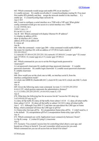 CCNA4.com
CCNA4.com
663. Which commands would assign and enable IPX on an interface ?
A.) enable netware B.) enable novell-ether C.) router#(config)ipx routing D.) You must
first enable IPX globally and then assign the network number to the interface . E.)
enable ipx F.) router#(config-if)ipx network 4a
Ans C D F
664. I want to configure a serial interface on a 7500 with a VIP card. What global
config command would give me access to a serial interface on a 7500?
A.) int 1/0/0 B.) int s
1/0/0 C.) int s 1/1
D.) int s0.1 E.) int s1
Ans B 665. Which command will display Ethernet 0's IP address?
A.) display ip address e0 B.)
show ip interface e0 C.) show
address e0 D.) sh ip address e0
E.) show all
Ans B
666. After the command -- router igrp 200 -- what command would enable IGRP on
the router for interface E0, with an address of 157.89.4.4 and a mask of
255.255.255.0 ?
A.) network 157.89.4.0 255.255.255.1 B.) network 157.89.0.0 C.) router igrp * D.) router
igrp 157.89.0.1 E.) router igrp int e1 F.) router igrp 157.89.4.1
Ans B
667. Which command do you use to set the Privileged mode password to
'clearwater'?
A.) set password=clearwater B.) enable privilege password clearwater C.) enable
password clearwater D.) enable login clearwater E.) enable secret password clearwater
F.) ebable clearwater
Ans C
668. How would you set the clock rate to 64K, on interface serial 0, from the
interface configuration mode?
A.) clock rate 64000 B.) bandwidth 64 C.) clock 64 D.) rate 64 E.) clock rate 64k F.) clock
rate 64
Ans A
669. Given the following static route command, 'ip route 3.3.3.0 255.255.255.0
4.4.4.4 125', which portion represents the administrative distance?
A.) 3.3.3.0 B.) 255.255.255.0 C.) 4.4.4.4 D.) route E.) 125
Ans E
670. What does the following line for an access list do? 'access-list 101 deny tcp
3.4.5.0 0.0.0.255 any eq 23'
A.) deny all ftp traffic B.) deny all ftp traffic from subnet 3.4.5.0 C.) deny all telnet traffic
from subnet 3.4.5.0 D.) deny all ftp traffic to subnet 3.4.5.0 E.) deny all telnet traffic
Ans C 671. Although Cisco IOS 11.2 and later can auto-detect the LMI type in Frame
Relay, which command will force the LMI type to q933a?
A.) frame-relay lmi-type q933a B.) encapsulation frame-relay q933a C.) don't need to, it
is the default D.) encapsulation q933a E.) encapsulation frame-relay type=q933a
Ans A
672. Which command can verify Application Layer connectivity between 2 hosts?
A.) ftp B.) snmp C.) telnet D.) ping E.) traceroute
Ans C
673. Scenario: You created 2 access-lists for controlling telnet about a year ago, and
bound one of them to Serial 0. You can't remember which access-list you used.
Which command lets you see all access-lists on Serial 0 for telnet?
 