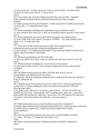 CCNA4.com
CCNA4.com
A.) show access-list B.) show ip int s0 C.) show access-list telnet D.) show telnet
access-list E.) show access-list s0 F.) show int s0
Ans B
674. Cisco routers can secure the enable password with a one-way hash algorithm.
What command would encrypt the enable password with the strong encryption
method?
A.) enable encrypt john B.) password john C.) enable secret john D.) enable password john
E.) secret john F.) enable password 5 john
Ans C
675. Which command will display the encapsulation type on interface serial 0?
A.) show interface s0 B.) show all C.) show int s0 encap D.) show encap s0 E.) show encap
Ans A
676. What command do you enter at the keyboard to begin a user mode session?
A.) Type 'CTRL-P'B.) Type 'login'C.) Just press <ENTER>. D.) Type 'enable'E.) Press
'Shift + Ctrl + 6' at the same time.
Ans C
677. You want to set the console password to ralph. What would be the first
command you need to execute from global configuration mode?
A.) line console 0 B.) enable password ralph C.) login password ralph D.) set password=
ralph E.) password ralph F.) login Ralph
Ans A
678. Which command displays the IPX SAP table?
A.) show ipx sap B.) show sap C.) show ipx interface D.) show ipx servers E.) show ipx
Ans D
679. Which command will display the current time on a Cisco router?
A.) show date B.) show clock C.) show running-configuration D.) show time E.) show
controllers
Ans B
680. The default routing protocol for IPX is IPX RIP. How do you view the
routing updates sent and received by the router?
A.) debug ipx routing B.) debug ipx routing activity C.) debug rip D.) show ipx routing E.)
sh ipx F.) debug ipx rip
Ans B
681. Using the access-list command, 'access-list 1 deny 2.2.2.2', what else must be done
to stop host 2.2.2.2 from sending any traffic out of physical interface E0, while still
allowing other traffic?
A.) In global mode, Add a line - 'access-list 1 permit 0.0.0.0 255.255.255.255'B.) On
interface E0, Add a line - 'access-group 1 in'C.) In global mode, Add a line - 'access-list 1
permit all'D.) On interface E0, Add a line - 'access-list 1 in'E.) On interface E0, Add a line -
'access-list 1 out'F.) On interface E0, Add a line - 'ip access-group 1'
Ans F
682. Which command do you use to set the Secret password to 'roundwood'?
A.) enable login roundwood B.) enable password roundwood C.) enable privilege roundwood
D.) enable secret= roundwood E.) enable secret login roundwood F.) enable
secret roundwood
Ans F
683. How do you find the parameters that you can use with the SHOW command?
A.) ? show B.) show ? C.) debug show D.) help E.) sh?
AnsB
684. Which command would show all Ethernet interfaces with IPX configured on
them?
 