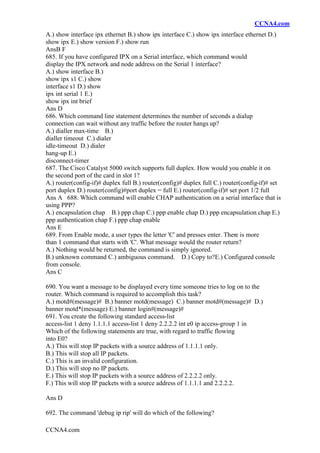 CCNA4.com
CCNA4.com
A.) show interface ipx ethernet B.) show ipx interface C.) show ipx interface ethernet D.)
show ipx E.) show version F.) show run
AnsB F
685. If you have configured IPX on a Serial interface, which command would
display the IPX network and node address on the Serial 1 interface?
A.) show interface B.)
show ipx s1 C.) show
interface s1 D.) show
ipx int serial 1 E.)
show ipx int brief
Ans D
686. Which command line statement determines the number of seconds a dialup
connection can wait without any traffic before the router hangs up?
A.) dialler max-time B.)
dialler timeout C.) dialer
idle-timeout D.) dialer
hang-up E.)
disconnect-timer
687. The Cisco Catalyst 5000 switch supports full duplex. How would you enable it on
the second port of the card in slot 1?
A.) router(config-if)# duplex full B.) router(config)# duplex full C.) router(config-if)# set
port duplex D.) router(config)#port duplex = full E.) router(config-if)# set port 1/2 full
Ans A 688. Which command will enable CHAP authentication on a serial interface that is
using PPP?
A.) encapsulation chap B.) ppp chap C.) ppp enable chap D.) ppp encapsulation chap E.)
ppp authentication chap F.) ppp chap enable
Ans E
689. From Enable mode, a user types the letter 'C' and presses enter. There is more
than 1 command that starts with 'C'. What message would the router return?
A.) Nothing would be returned, the command is simply ignored.
B.) unknown command C.) ambiguous command. D.) Copy to?E.) Configured console
from console.
Ans C
690. You want a message to be displayed every time someone tries to log on to the
router. Which command is required to accomplish this task?
A.) motd#(message)# B.) banner motd(message) C.) banner motd#(message)# D.)
banner motd*(message) E.) banner login#(message)#
691. You create the following standard access-list
access-list 1 deny 1.1.1.1 access-list 1 deny 2.2.2.2 int e0 ip access-group 1 in
Which of the following statements are true, with regard to traffic flowing
into E0?
A.) This will stop IP packets with a source address of 1.1.1.1 only.
B.) This will stop all IP packets.
C.) This is an invalid configuration.
D.) This will stop no IP packets.
E.) This will stop IP packets with a source address of 2.2.2.2 only.
F.) This will stop IP packets with a source address of 1.1.1.1 and 2.2.2.2.
Ans D
692. The command 'debug ip rip' will do which of the following?
 