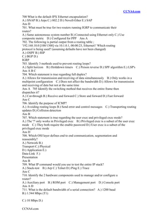 CCNA4.com
CCNA4.com
700 What is the default IPX Ethernet encapsulation?
A.) SNAP B.) Arpa C.) 802.2 D.) Novell-Ether E.) SAP
Ans D
701. What must be true for two routers running IGRP to communicate their
routes?
A.) Same autonomous system number B.) Connected using Ethernet only C.) Use
composite metric D.) Configured for PPP Ans A
702. The following is partial output from a routing table ;
'192.168.10.0 [100/1300] via 10.1.0.1, 00:00:23, Ethernet1' Which routing
protocol is being used? (assuming defaults have not been changed)
A.) OSPF B.) RIP
C.) BGP D.)
IGRP
703. Identify 3 methods used to prevent routing loops?
A.) Split horizon B.) Holddown timers C.) Poison reverse D.) SPF algorithm E.) LSP's
Ans A B C
704. Which statement is true regarding full duplex?
A.) Allows for transmission and receiving of data simultaneously B.) Only works in a
multipoint configuration C.) Does not affect the bandwidth D.) Allows for transmission
and receiving of data but not at the same time
Ans A 705 Identify the switching method that receives the entire frame then
dispatches it?
A.) Cut-through B.) Receive and forward C.) Store and forward D.) Fast forward
Ans C
706. Identify the purpose of ICMP?
A.) Avoiding routing loops B.) Send error and control messages C.) Transporting routing
updates D.) Collision detection
Ans B
707. Which statement is true regarding the user exec and privileged exec mode?
A.) The '?' only works in Privileged exec B.) Privileged exec is a subset of the user exec
mode C.) They both require the enable password D.) User exec is a subset of the
privileged exec mode
Ans D
708. Which OSI layer defines end to end communication, segmentation and
reassembly?
A.) Network B.)
Transport C.) Physical
D.) Application E.)
Data-Link F.)
Presentation
Ans B
709. What IP command would you use to test the entire IP stack?
A.) Stack-test B.) Arp C.) Telnet D.) Ping E.) Trace
Ans C
710. Identify the 2 hardware components used to manage and/or configure a
router?
A.) Auxiliary port B.) ROM port C.) Management port D.) Console port
Ans A D
711. What is the default bandwidth of a serial connection? A.) 1200 baud
B.) 1.544 Mbps (T1)
C.) 10 Mbps D.)
 