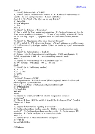 CCNA4.com
CCNA4.com
Ans A C
723. Identify 3 characteristics of IP RIP?
A.) Distance vector B.) Administrative distance is 120 C.) Periodic updates every 60
seconds D.) Uses a composite metric E.) Can load balance
Ans A B E 724. Which of the following is a layer 2 device?
A.) Switch B.)
Bridge C.) Repeater
D.) Hub
Ans A B
725. Identify the definition of demarcation?
A.) Date in which the WAN service contract expires B.) Cabling which extends from the
WAN service provider to the customer C.) Division of responsibility, where the CPE ends
and the local loop begins D.) Equipment which is located at the customer premises
Ans C
726. Identify the 3 key features of the Cisco Discovery Protocol?
A.) Off by default B.) Will allow for the discovery of layer 3 addresses on neighbor routers
C.) Verifies connectivity D.) Open standard E.) Does not require any layer 3 protocols to be
configured
Ans B C E
727. Identify the 3 characteristics of IPX RIP?
A.) Distance vector B.) Does not support multiple paths C.) 60 second updates D.)
Default encapsulation is SAP E.) Uses ticks and hop count as a metric
Ans A C E
728. Identify the access-list range for an extended IP access-list?
A.) 800 - 899 B.) 1 - 99 C.) 1000 - 1099 D.) 100 - 199
Ans D
729. Identify the X.25 addressing standard?
A.) X.121 B.)
X.25a C.) ITU-1
D.) Q933a
Ans A
730. Identify 3 features of IGRP?
A.) Composite metric B.) New horizon C.) Flash (triggered) updates D.) 60-second
periodic updates E.) Poison reverse
Ans A C E 731. Where is the backup configuration file stored?
A.) RAM B.) ROM
C.) Console D.)
NVRAM
Ans D
732. Identify the correct pair of Novell Ethernet encapsulation and Cisco
terminology?
A.) Ethernet II, Snap B.) Ethernet 802.3, Novell-Ether C.) Ethernet SNAP, Arpa D.)
Ethernet 802.2, Snap
Ans B
733. Identify 3 characteristics regarding IP access-lists?
A.) Can be configured as a standard access-list B.) Can be run from another router
running IP C.) Can be configured as a named access-list D.) Are the same as IPX
access-lists E.) Can be configured as an extended access-list
Ans A C E
734. Identify 3 ways in which a router can be configured?
A.) TFTP B.)
Nvram C.) ROM D.)
 