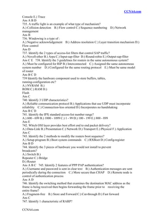CCNA4.com
CCNA4.com
Console E.) Trace
Ans A B D
735. A traffic light is an example of what type of mechanism?
A.) Collision detection B.) Flow control C.) Sequence numbering D.) Network
management
Ans B
736. Windowing is a type of :
A.) Negative acknowledgement B.) Address resolution C.) Layer transition mechanism D.)
Flow control
Ans D
737. Identify the 2 types of access-list filters that control SAP traffic?
A.) Novell-ether B.) Arpa C.) Input-sap-filter D.) Round-robin E.) Output-sap-filter
Ans C E 738. Identify the 3 guidelines for routers in the same autonomous system?
A.) Must be configured for RIP B.) Interconnected C.) Assigned the same autonomous
system number D.) Configured for the same routing protocol E.) Must be same model
of router
Ans B C D
739 Identify the hardware component used to store buffers, tables,
running-configuration etc?
A.) NVRAM B.)
ROM C.) RAM D.)
Flash
Ans C
740. Identify 3 UDP characteristics?
A.) Reliable communication protocol B.) Applications that use UDP must incorporate
reliability C.) Connnection-less oriented D.) Incorporates no handshaking
Ans B C D
741. Identify the IPX standard access-list number range?
A.) 600 - 699 B.) 1000 - 1099 C.) 1 - 99 D.) 100 - 199 E.) 800 - 899
Ans E
742. Which OSI layer provides best effort end to end packet delivery?
A.) Data-Link B.) Presentation C.) Network D.) Transport E.) Physical F.) Application
Ans C
743. Identify the 2 methods to modify the routers boot sequence?
A.) Setup program B.) Boot system commands C.) RXBoot D.) Config-register
Ans B D
744. Identify the 3 pieces of hardware you would not install to prevent
broadcasts?
A.) Switch B.)
Repeater C.) Bridge
D.) Router
Ans A B C 745. Identify 2 features of PPP PAP authentication?
A.) Username and password is sent in clear text B.) Authentication messages are sent
periodically during the connection C.) More secure than CHAP D.) Remote node is
control of authentication process
Ans A D
746. Identify the switching method that examines the destination MAC address as the
frame is being received then begins forwarding the frame prior to receiving the
entire frame?
A.) Fragment-free B.) Store and Forward C.) Cut-through D.) Fast forward
Ans C
747. Identify 1 characteristic of RARP?
 