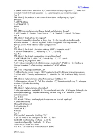 CCNA4.com
CCNA4.com
A.) MAC to IP address translation B.) Connectionless delivery of packets C.) Can be used
to initiate remote O/S load sequence D.) Generates error and control messages
Ans A
748. Identify the protocol to test connectivity without configuring any layer 3
protocols?
A.) TCP B.) Ping
C.) IP D.) CDP E.)
Telnet
Ans D
749. LMI operates between the Frame Switch and what other device?
A.) CPE device B.) Another Frame Switch C.) X.25 switch D.) Novell File Server
Ans A
750. Identify IPX SAP and it's purpose?
A.) Sonet Access Pipe - interface to Sonet ring B.) Service Advertising Protocol -
advertise services C.) Server Appletalk Protocol - appletalk directory services D.)
Service Access Point - identify upper layer protocols
Ans B
751. Identify the default values that make up IGRP's composite metric?
A.) Bandwidth B.) Load C.) Reliability D.) MTU E.) Delay
Ans A E
752. Identify the default encapsulation on serial interfaces?
A.) ISDN B.) HDLC C.) SDLC D.) Frame Relay E.) PPP Ans B
753. Identify the purpose of ARP?
A.) Avoiding routing loops B.) Determining a workstation's IP address C.) Sending a
directed broadcast D.) Determining a workstation's MAC address
Ans D
754. What is the purpose of the DLCI?
A.) Identifies the remote routers B.) Contained with a 802.2 frame for routing purposes
C.) Used with PPP during authentication D.) Identifies the PVC in a Frame Relay network
Ans D
755. Identify 3 characteristics of the Network layer (OSI layer 3)?
A.) Connnection oriented B.) Path determination C.) Supports multiplexing D.) Manages
sessions E.) Packet forwarding
Ans B C E
756. Identify 3 characteristics of switches?
A.) Increase available bandwidth B.) Decrease broadcast traffic C.) Support full duplex in
a multipoint topology D.) Make fowarding decision using MAC address E.) Create
collision domains
Ans A D E
757. Which OSI layer handles physical addresses and network topology?
A.) Presentation B.)
Physical C.) Transport
D.) Application E.)
Data-Link F.)
Network
Ans E
758 Identify 2 reasons for disabling CDP?
A.) If the router is not configured for RIP B.) Save
bandwidth by eliminating overhead C.) If the
router is configured for Appletalk D.) When
connected to a non-Cisco router
Ans B D 759. Identify 3 characteristics of ISDN?
 