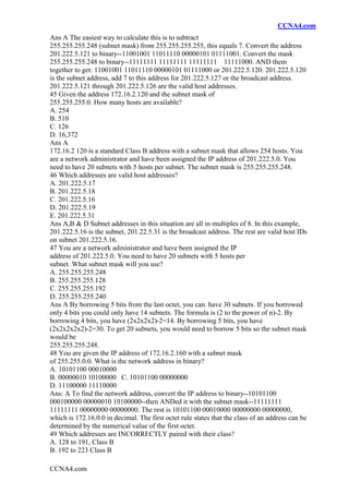 CCNA4.com
CCNA4.com
Ans A The easiest way to calculate this is to subtract
255.255.255.248 (subnet mask) from 255.255.255.255, this equals 7. Convert the address
201.222.5.121 to binary--11001001 11011110 00000101 01111001. Convert the mask
255.255.255.248 to binary--11111111 11111111 11111111 11111000. AND them
together to get: 11001001 11011110 00000101 01111000 or 201.222.5.120. 201.222.5.120
is the subnet address, add 7 to this address for 201.222.5.127 or the broadcast address.
201.222.5.121 through 201.222.5.126 are the valid host addresses.
45 Given the address 172.16.2.120 and the subnet mask of
255.255.255.0. How many hosts are available?
A. 254
B. 510
C. 126
D. 16,372
Ans A
172.16.2 120 is a standard Class B address with a subnet mask that allows 254 hosts. You
are a network administrator and have been assigned the IP address of 201.222.5.0. You
need to have 20 subnets with 5 hosts per subnet. The subnet mask is 255.255.255.248.
46 Which addresses are valid host addresses?
A. 201.222.5.17
B. 201.222.5.18
C. 201.222.5.16
D. 201.222.5.19
E. 201.222.5.31
Ans A,B & D Subnet addresses in this situation are all in multiples of 8. In this example,
201.222.5.16 is the subnet, 201.22.5.31 is the broadcast address. The rest are valid host IDs
on subnet 201.222.5.16.
47 You are a network administrator and have been assigned the IP
address of 201.222.5.0. You need to have 20 subnets with 5 hosts per
subnet. What subnet mask will you use?
A. 255.255.255.248
B. 255.255.255.128
C. 255.255.255.192
D. 255.255.255.240
Ans A By borrowing 5 bits from the last octet, you can. have 30 subnets. If you borrowed
only 4 bits you could only have 14 subnets. The formula is (2 to the power of n)-2. By
borrowing 4 bits, you have (2x2x2x2)-2=14. By borrowing 5 bits, you have
(2x2x2x2x2)-2=30. To get 20 subnets, you would need to borrow 5 bits so the subnet mask
would be
255.255.255.248.
48 You are given the IP address of 172.16.2.160 with a subnet mask
of 255.255.0.0. What is the network address in binary?
A. 10101100 00010000
B. 00000010 10100000 C. 10101100 00000000
D. 11100000 11110000
Ans: A To find the network address, convert the IP address to binary--10101100
000100000 00000010 10100000--then ANDed it with the subnet mask--11111111
11111111 00000000 00000000. The rest is 10101100 00010000 00000000 00000000,
which is 172.16.0.0 in decimal. The first octet rule states that the class of an address can be
determined by the numerical value of the first octet.
49 Which addresses are INCORRECTLY paired with their class?
A. 128 to 191, Class B
B. 192 to 223 Class B
 