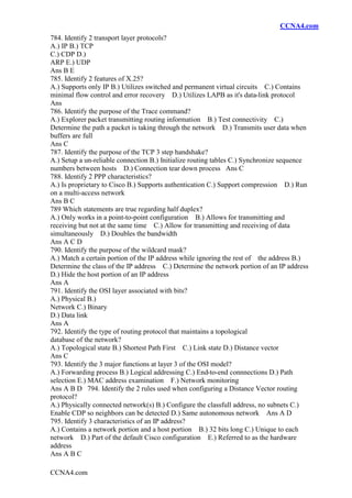 CCNA4.com
CCNA4.com
784. Identify 2 transport layer protocols?
A.) IP B.) TCP
C.) CDP D.)
ARP E.) UDP
Ans B E
785. Identify 2 features of X.25?
A.) Supports only IP B.) Utilizes switched and permanent virtual circuits C.) Contains
minimal flow control and error recovery D.) Utilizes LAPB as it's data-link protocol
Ans
786. Identify the purpose of the Trace command?
A.) Explorer packet transmitting routing information B.) Test connectivity C.)
Determine the path a packet is taking through the network D.) Transmits user data when
buffers are full
Ans C
787. Identify the purpose of the TCP 3 step handshake?
A.) Setup a un-reliable connection B.) Initialize routing tables C.) Synchronize sequence
numbers between hosts D.) Connection tear down process Ans C
788. Identify 2 PPP characteristics?
A.) Is proprietary to Cisco B.) Supports authentication C.) Support compression D.) Run
on a multi-access network
Ans B C
789 Which statements are true regarding half duplex?
A.) Only works in a point-to-point configuration B.) Allows for transmitting and
receiving but not at the same time C.) Allow for transmitting and receiving of data
simultaneously D.) Doubles the bandwidth
Ans A C D
790. Identify the purpose of the wildcard mask?
A.) Match a certain portion of the IP address while ignoring the rest of the address B.)
Determine the class of the IP address C.) Determine the network portion of an IP address
D.) Hide the host portion of an IP address
Ans A
791. Identify the OSI layer associated with bits?
A.) Physical B.)
Network C.) Binary
D.) Data link
Ans A
792. Identify the type of routing protocol that maintains a topological
database of the network?
A.) Topological state B.) Shortest Path First C.) Link state D.) Distance vector
Ans C
793. Identify the 3 major functions at layer 3 of the OSI model?
A.) Forwarding process B.) Logical addressing C.) End-to-end connnections D.) Path
selection E.) MAC address examination F.) Network monitoring
Ans A B D 794. Identify the 2 rules used when configuring a Distance Vector routing
protocol?
A.) Physically connected network(s) B.) Configure the classfull address, no subnets C.)
Enable CDP so neighbors can be detected D.) Same autonomous network Ans A D
795. Identify 3 characteristics of an IP address?
A.) Contains a network portion and a host portion B.) 32 bits long C.) Unique to each
network D.) Part of the default Cisco configuration E.) Referred to as the hardware
address
Ans A B C
 