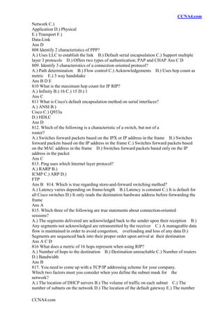 CCNA4.com
CCNA4.com
Network C.)
Application D.) Physical
E.) Transport F.)
Data-Link
Ans D
808 Identify 2 characteristics of PPP?
A.) Uses LLC to establish the link B.) Default serial encapsulation C.) Support multiple
layer 3 protocols D.) Offers two types of authentication; PAP and CHAP Ans C D
809. Identify 3 characteristics of a connection oriented protocol?
A.) Path determination B.) Flow control C.) Acknowledgements D.) Uses hop count as
metric E.) 3 way handshake
Ans B D E
810 What is the maximum hop count for IP RIP?
A.) Infinity B.) 16 C.) 15 D.) 1
Ans C
811 What is Cisco's default encapsulation method on serial interfaces?
A.) ANSI B.)
Cisco C.) Q933a
D.) HDLC
Ans D
812. Which of the following is a characteristic of a switch, but not of a
router?
A.) Switches forward packets based on the IPX or IP address in the frame B.) Switches
forward packets based on the IP address in the frame C.) Switches forward packets based
on the MAC address in the frame D.) Switches forward packets based only on the IP
address in the packet
Ans C
813. Ping uses which Internet layer protocol?
A.) RARP B.)
ICMP C.) ARP D.)
FTP
Ans B 814. Which is true regarding store-and-forward switching method?
A.) Latency varies depending on frame-length B.) Latency is constant C.) It is default for
all Cisco switches D.) It only reads the destination hardware address before forwarding the
frame
Ans A
815. Which three of the following are true statements about connection-oriented
sessions?
A.) The segments delivered are acknowledged back to the sender upon their reception B.)
Any segments not acknowledged are retransmitted by the receiver C.) A manageable data
flow is maintained in order to avoid congestion, overloading and loss of any data D.)
Segments are sequenced back into their proper order upon arrival at their destination
Ans A C D
816 What does a metric of 16 hops represent when using RIP?
A.) Number of hops to the destination B.) Destination unreachable C.) Number of routers
D.) Bandwidth
Ans B
817. You need to come up with a TCP/IP addressing scheme for your company.
Which two factors must you consider when you define the subnet mask for the
network?
A.) The location of DHCP servers B.) The volume of traffic on each subnet C.) The
number of subnets on the network D.) The location of the default gateway E.) The number
 