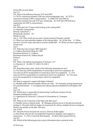 CCNA4.com
CCNA4.com
of host IDs on each subnet
Ans C E
818. What is the difference between TCP and UDP?
A.) TCP is connection-oriented; UDP uses acknowledgements only B.) TCP is
connection-oriented; UDP is connectionless C.) Both TCP and UDP are
connection-oriented, but only TCP uses windowing D.) TCP and UDP both have
sequencing, but UDP is connectionless
Ans B D
819. What does the 'S' mean when looking at the routing table?
A.) Statically connected B.)
Directly connected C.)
Dynamically attached D.)
Shutdown route
Ans A 820. Why would you use static routing instead of dynamic routing?
A.) When you want automatic updates of the routing tables B.) All the time C.) When
you have very few routes and want to conserve bandwidth D.) When you have a gateway
of last resort
Ans C
821. What does the acronym ARP stand for?
A.) Address Resolution Phase B.) ARP
Resolution Protocol C.) Address
Resolution Protocol D.) Address Recall
Protocol
Ans C
822. What is the default encapsulation of Netware 3.12?
A.) Ethernet_II B.) 802.5 C.) 802.2 D.) 802.3
Ans C
823. Regarding frame relay, which of the following statements are true?
A.) You must use ANSI encapsulation if connecting to non-Cisco equipment B.)
You must use IETF encapsulation if connecing to non-Cisco equipment C.) You
must use Q.933a encapsulation if connecing to non-Cisco equipment D.) You must
use Cisco encapsulation if connecting to non-Cisco equipment
Ans B
824 What is required to support full-duplex Ethernet?
A.) Multiple paths between multiple stations on a link B.) Automatic sensing operation by
all connected stations C.) Loopback and collision detection disabled D.) Full-duplex NIC
cards
Ans C D
825. Which layer is responsible for determining if sufficient resources for the
intended communication exists?
A.) Application B.) Network C.) Session D.) Presentation E.) Transport
Ans A
826. What are the 2 functions of the Data Link Mac layer?
A.) Handles access to shared media B.) Manages protocol access to the physical network
medium C.) Provides SAPs for higher level protocols D.) Allows multiple devices to uniquely
identify one another on the data link layer
Ans A B D
827. Describe End to End network services: (Choose all that apply)
A.) Best Route selection B.) Accomplished Segment by Segment, each segment is
autonomous C.) Flow Control & Data Integrity D.) Best efforts packet delivery
Ans B C
828. Which of the following provide correct information about a protocol at the
 
