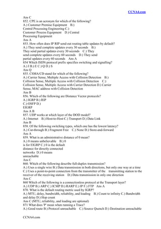 CCNA4.com
CCNA4.com
Ans C
852. CPE is an acronym for which of the following?
A.) Customer Premise Equipment B.)
Central Processing Engineering C.)
Customer Process Equipment D.) Central
Processing Equipment
Ans A
853. How often does IP RIP send out routing table updates by default?
A.) They send complete updates every 30 seconds B.)
They send partial updates every 30 seconds C.) They
send complete updates every 60 seconds D.) They send
partial updates every 60 seconds Ans A
854 Which ISDN protocol prefix specifies switching and signalling?
A.) I B.) E C.) Q D.) S
Ans Q
855. CSMA/CD stand for which of the following?
A.) Carrier Sense, Multiple Access with Collision Detection B.)
Collision Sense, Multiple Access with Collision Detection C.)
Collision Sense, Multiple Access with Carrier Detection D.) Carrier
Sense, MAC address with Collision Detection
Ans B
856. Which of the following are Distance Vector protocols?
A.) IGRP B.) RIP
C.) OSFP D.)
EIGRP
Ans A B
857. UDP works at which layer of the DOD model?
A.) Internet B.) Host-to-Host C.) Transport D.) Data Link
Ans B
858. Of the following switching types, which one has the lowest latency?
A.) Cut-through B.) Fragment Free C.) None D.) Store-and-forward
Ans A
859. What is an administrative distance of 0 mean?
A.) 0 means unbelievable B.) 0
is for EIGRP C.) 0 is the default
distance for directly connected
networks D.) 0 means
unreachable
Ans C
860. Which of the following describe full-duplex transmission?
A.) Uses a single wire B.) Data transmission in both directions, but only one way at a time
C.) Uses a point-to-point connection from the transmitter of the transmitting station to the
receiver of the receiving station D.) Data transmission in only one direction
Ans C
860 Which of the following is a connectionless protocol at the Transport layer?
A.) UDP B.) ARP C.) ICMP D.) RARP E.) IP F.) FTP Ans A
870. What is the default routing metric used by IGRP?
A.) MTU, delay, bandwidth, reliability, and loading B.) Count to infinity C.) Bandwidth
and delay D.) Hop count
Ans C (MTU, reliability, and loading are optional)
871 What does 'P' mean when running a Trace?
A.) Good route B.) Protocol unreachable C.) Source Quench D.) Destination unreachable
 