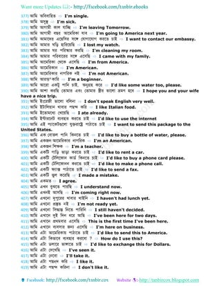Want more Updates 
http://tanbircox.blogspot.com
377) আডম অডববোডহ ⇨ I'm single.
378) আডম অসুস্থ ⇨ I'm sick.
379) আডম আগোমী কোল েোডে ⇨ I'm leaving Tomorrow.
380) আডম আগোমী বের আবমডরকো েোব ⇨ I'm going to America next year.
381) আডম আমোবের এবম্বডসর সবঙ্গ ফেোগোবেোগ করব চোই ⇨ I want to contact our embassy.
382) আডম আমোর ডড় হোডরবয়ডে ⇨ I lost my watch.
383) আডম আমোর র পডরস্কোর করডে ⇨ I'm cleaning my room.
384) আডম আমোর পডরবোবরর সবঙ্গ এবসডে ⇨ I came with my family.
385) আডম আবমডরকো ফথবক এবসডে ⇨ I'm from America.
386) আডম আবমডরকোন ⇨ I'm American.
387) আডম আবমডরকোর নোগডরক নই ⇨ I'm not American.
388) আডম আরম্ভ^কোডর ⇨ I'm a beginner.
389) আডম আবরো একটু পোডন চোই, অনুগ্রহ কবর ⇨ I'd like some water too, please.
390) আডম আশো করডে ফ োমোর এবং ফ োমোর স্ত্রীর ভোবলো ভ্রমণ হবব ⇨ I hope you and your wife
have a nice trip.
391) আডম ইংবরজী ভোবলো বডলনো ⇨ I don't speak English very well.
392) আডম ইটোডলয়োন খোবোর পেে কডর ⇨ I like Italian food.
393) আডম ইব োমবধয ফখবয়ডে ⇨ I ate already.
394) আডম ইন্টোরবনট বযবহোর করব চোই ⇨ I'd like to use the internet
395) আডম এই পযোবকটগুবলো েুেরোবে পোিোব চোই ⇨ I want to send this package to the
United States.
396) আডম এক ফবো ল পোডন ডকনব চোই ⇨ I'd like to buy a bottle of water, please.
397) আডম একজন আবমডরকোর নোগডরক ⇨ I'm an American.
398) আডম একজন ডশেক ⇨ I'm a teacher.
399) আডম একডট গোডড় ভোড়ো করব চোই ⇨ I'd like to rent a car.
400) আডম একডট ফটডলবেোন কো ব ডকনব চোই ⇨ I'd like to buy a phone card please.
401) আডম একডট ফটডলবেোনন করব চোই ⇨ I'd like to make a phone call.
402) আডম একডট েযোক্স পোিোব চোই ⇨ I'd like to send a fax.
403) আডম একডট ভুল কবরডে ⇨ I made a mistake.
404) আডম একম ⇨ I agree.
405) আডম এখন বুঝব পোরডে ⇨ I understand now.
406) আডম এখনই আসডে ⇨ I'm coming right now.
407) আডম এখবনো দুপুবরর খোবোর খোইডন ⇨ I haven't had lunch yet.
408) আডম এখবনো প্রস্তু নই ⇨ I'm not ready yet.
409) আডম এখবনো ডসদ্ধোন্ত ডনব পোডরডন ⇨ I still haven't decided.
410) আডম এখোবন দুই ডেন ধবর আডে ⇨ I've been here for two days.
411) আডম এখোবন প্রথমবোর এবসডে ⇨ This is the first time I've been here.
412) আডম এখোবন বযবসোর জন্য এবসডে ⇨ I'm here on business.
413) আডম এটো আবমডরকোয় পোিোব চোই ⇨ I'd like to send this to America.
414) আডম এটো ডকভোবব বযবহোর করববো ? ⇨ How do I use this?
415) আডম এটো লোবর ভোঙ্গোব চোই ⇨ I'd like to exchange this for Dollars.
416) আডম এটো ফেবখডে ⇨ I've seen it.
417) আডম এটো ফনববো ⇨ I'll take it.
418) আডম এটো পেন্ে কডর ⇨ I like it.
419) আডম এটো পেে কডরনো ⇨ I don't like it.
 