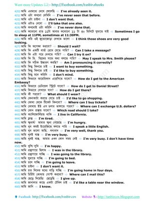 Want more Updates 
http://tanbircox.blogspot.com
420) আডম এরমবধয ফেবখ ফেবলডে ⇨ I've already seen it.
421) আডম ওটো কখবনো ফেডখডন ⇨ I've never seen that before.
422) আডম ওটো চোইনো ⇨ I don't want that.
423) আডম ওটোও ফনববো ⇨ I'll take that one also.
424) আডম কখবনোই ওটো কডরডন ⇨ I've never done that.
425) আডম কবখোবনো রো ১১টো আবোর কবখোবনো ১১ টো ৩০ ডমডনবট ুমোব েোই ⇨ Sometimes I go
to sleep at 11PM, sometimes at 11:30PM.
426) আডম কডর ওই জুব োবজোড়ো ফেখব ভোবলো ⇨ I think those shoes are very good
looking.
427) আডম ডক অবপেো করববো? ⇨ Should I wait?
428) আডম ডক একডট বো বো ফরবখ ফেব পোডর? ⇨ Can I take a message?
429) আডম ডক এটো পবর ফেখব পোডর? ⇨ Can I try it on?
430) আডম ডক ডম. ডিবথর সোবথ কথো বলব পোডর? ⇨ May I speak to Mrs. Smith please?
431) আডম ডক সডিক উচ্চোরণ করডে? ⇨ Am I pronouncing it correctly?
432) আডম ডকেু ডকনব চোই ⇨ I want to buy something.
433) আডম ডকেু ডকনব চোই ⇨ I'd like to buy something.
434) আডম ডকেু মবন কডরডন ⇨ I don't mind.
435) আডম ডকভোবব আবমডরকোন এবম্বডসব েোববো? ⇨ How do I get to the American
Embassy?
436) আডম ডকভোবব ফ ডনবয়ল ডিবট েোববো? ⇨ How do I get to Daniel Street?
437) আডম ডকভোবব ফসখোবন েোব? ⇨ How do I get there?
438) আডম কী পরববো? ⇨ What should I wear?
439) আডম ফকনোকোটো করব ফেব চোই ⇨ I'd like to go shopping.
440) আডম ফকোথো ফথবক ডটবকট ডকনববো? ⇨ Where can I buy tickets?
441) আডম ফকোথোয় ইউ এস লোর ভোঙ্গোব পোরব? ⇨ Where can I exchange U.S. dollars?
442) আডম ফকোন রোস্তোয় েোববো? ⇨ Which road should I take?
443) আডম কযোডলবেোডনবয়োয় থোডক ⇨ I live in California.
444) আডম ক্লোন্ত ⇨ I'm tired.
445) আডম েুধোথব/ আমোর েুধো ফপবয়বে ⇨ I'm hungry.
446) আডম খুব কমই ইংবরডজব বলব পোডর ⇨ I speak a little English.
447) আডম খুব ভোবলো আডে, ধন্যবোে ⇨ I'm very well, thank you.
448) আডম খুবই বযস্ত ⇨ I'm very busy.
449) আডম খুবই বযস্ত, আমোর এখন ফকোন সময় ফনই ⇨ I'm very busy. I don't have time
now.
450) আডম খুডশ/ সুডখ ⇨ I'm happy.
451) আডম গ্রন্থোগোবর ডেলোম ⇨ I was in the library.
452) আডম গ্রন্থোগোবর েোডে ⇨ I was going to the library.
453) আডম ুমোব েোডে ⇨ I'm going to bed.
454) আডম চবল েোডে ⇨ I'm going to leave.
455) আডম চোইনো ⇨ I don't want it.
456) আডম চোর ডেবনর মবধয বোডড় েোডে ⇨ I'm going home in four days.
457) আডম ডচডিটো ফকোথোয় ফপোস্ট করববো? ⇨ Where can I mail this?
458) আডম ফেবড় ডেবয়ডে/ ফেবড়ডে ⇨ I give up.
459) আডম জোনোলোর কোবে একটো ফটডবল চোই ⇨ I'd like a table near the window.
460) আডম জোডন ⇨ I know.
 