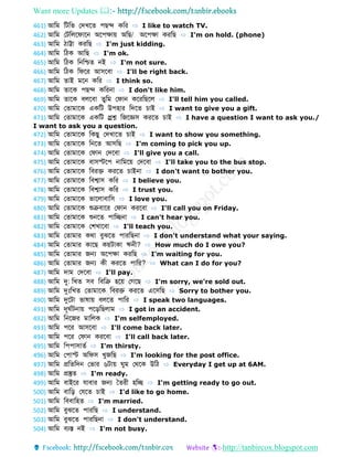 Want more Updates 
http://tanbircox.blogspot.com
461) আডম ডটডভ ফেখব পেে কডর ⇨ I like to watch TV.
462) আডম ফটডলবেোবন অবপেোয় অডে/ অবপেো করডে ⇨ I'm on hold. (phone)
463) আডম িোট্টো করডে ⇨ I'm just kidding.
464) আডম ডিক আডে ⇨ I'm ok.
465) আডম ডিক ডনডশ্চ নই ⇨ I'm not sure.
466) আডম ডিক ডেবর আসববো ⇨ I'll be right back.
467) আডম োই মবন কডর ⇨ I think so.
468) আডম োবক পেে কডরনো ⇨ I don't like him.
469) আডম োবক বলববো ুডম ফেোন কবরডেবল ⇨ I'll tell him you called.
470) আডম ফ োমোবক একডট উপহোর ডেব চোই ⇨ I want to give you a gift.
471) আডম ফ োমোবক একডট প্ররশ্ন ডজবজ্ঞস করব চোই ⇨ I have a question I want to ask you./
I want to ask you a question.
472) আডম ফ োমোবক ডকেু ফেখোব চোই ⇨ I want to show you something.
473) আডম ফ োমোবক ডনব আসডে ⇨ I'm coming to pick you up.
474) আডম ফ োমোবক ফেোন ফেববো ⇨ I'll give you a call.
475) আডম ফ োমোবক বোসস্টবপ নোডমবয় ফেববো ⇨ I'll take you to the bus stop.
476) আডম ফ োমোবক ডবরে করব চোইনো ⇨ I don't want to bother you.
477) আডম ফ োমোবক ডবশ্বোস কডর ⇨ I believe you.
478) আডম ফ োমোবক ডবশ্বোস কডর ⇨ I trust you.
479) আডম ফ োমোবক ভোবলোবোডস ⇨ I love you.
480) আডম ফ োমোবক শুক্রবোবর ফেোন করববো ⇨ I'll call you on Friday.
481) আডম ফ োমোবক শুনব পোডেনো ⇨ I can't hear you.
482) আডম ফ োমোবক ফশখোববো ⇨ I'll teach you.
483) আডম ফ োমোর কথো বুঝব পোরডেনো ⇨ I don't understand what your saying.
484) আডম ফ োমোর কোবে কয়টোকো ঋনী? ⇨ How much do I owe you?
485) আডম ফ োমোর জন্য অবপেো করডে ⇨ I'm waiting for you.
486) আডম ফ োমোর জন্য কী করব পোডর? ⇨ What can I do for you?
487) আডম েোম ফেববো ⇨ I'll pay.
488) আডম দু: ডখ সব ডবডক্র হবয় ফগবে ⇨ I'm sorry, we're sold out.
489) আডম দুিঃডখ ফ োমোবক ডবরে করব এবসডে ⇨ Sorry to bother you.
490) আডম দুবটো ভোর্োয় বলব পোডর ⇨ I speak two languages.
491) আডম েূ বটনোয় পবড়ডেলোম ⇨ I got in an accident.
492) আডম ডনবজর মোডলক ⇨ I'm selfemployed.
493) আডম পবর আসববো ⇨ I'll come back later.
494) আডম পবর ফেোন করববো ⇨ I'll call back later.
495) আডম ডপপোসো ব ⇨ I'm thirsty.
496) আডম ফপোস্ট অডেস খুজডে ⇨ I'm looking for the post office.
497) আডম প্রড ডেন ফভোর ৬টোয় ুম ফথবক উডি ⇨ Everyday I get up at 6AM.
498) আডম প্রস্তু ⇨ I'm ready.
499) আডম বোইবর েোবোর জন্য ব রী হডে ⇨ I'm getting ready to go out.
500) আডম বোডড় ফেব চোই ⇨ I'd like to go home.
501) আডম ডববোডহ ⇨ I'm married.
502) আডম বুঝব পোরডে ⇨ I understand.
503) আডম বুঝব পোরডেনো ⇨ I don't understand.
504) আডম বযস্ত নই ⇨ I'm not busy.
 