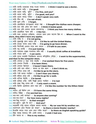 Want more Updates 
http://tanbircox.blogspot.com
505) আডম ভোবডে োেোবরর কোবে েোওয়ো েরকোর ⇨ I think I need to see a doctor.
506) আডম ভোবলো আডে ⇨ I'm good.
507) আডম ভোবলো আডে, ুডম? ⇨ I'm fine, and you?
508) আডম ভোবলো আডে, ুডম? ⇨ I'm good, and you?
509) আডম ভোবলো বলব পোডরনো ⇨ I don't speak very well.
510) আডম ভী নই ⇨ I'm not afraid.
511) আডম ভুবল ফগডে ⇨ I forget.
512) আডম ফভববডেলোম কোপড়গুবলো আবরো সস্তো ⇨ I thought the clothes were cheaper.
513) আডম মবন কডর এটোর স্বোে ভোবলো ⇨ I think it tastes good.
514) আডম মবন কডর ফ োমোর অবনক জোমোকোপড় ⇨ I think you have too many clothes.
515) আডম ফমবয়ডটবক পেে কডর ⇨ I like her.
516) আডম েখন ফেোকোবন ফগডেলোম, ফসখোবন খন ফকোন আবপল ডেল নো ⇨ When I went to the
store, they didn't have any apples.
517) আডম েোডে নো ⇨ I'm not going.
518) আডম েুেরোবের ফেোন করব চোই ⇨ I'd like to call the United States.
519) আডম রোব র খোবোর ফখব েোডে ⇨ I'm going to go have dinner.
520) আডম ডশগডগরই ফ োমোর সোবথ কথো বলববো ⇨ I'll talk to you soon.
521) আডম শুধু ফেখডে ⇨ I'm just looking.
522) আডম সকোবলর নোস্তোয় সোধোরণ কডে খোই ⇨ I usually drink coffee at breakfast.
523) আডম সোাঁ োর জোডন ⇨ I can swim.
524) আডম সুপোর মোবকববট ডগবয়ডেলোম োরপর কডম্পুউটোর ফস্টোবর ⇨ I went to the supermarket,
and then to the computer store.
525) আডম ফসখোবন ৫ বের কোজ কবরডে ⇨ I've worked there for five years.
526) আডম ফসখোবন ডগবয়ডে ⇨ I've been there.
527) আডম ফসখোবন ডেলোমনো ⇨ I haven't been there.
528) আডম ফসটো মবন কডরনো / আমোর ো মবন হয়নো ⇨ I don't think so.
529) আডম ফস্টোবর ফেব চোই ⇨ I'd like to go to the store.
530) আডম িষ্ট শুনব পোরডেনো ⇨ I can't hear you clearly.
531) আডম হোাঁটব ফেব চোই ⇨ I'd like to go for a walk.
532) আডম হোডপবয় উবিডে ⇨ I'm bored.
533) আডম হোডরবয় ফগডে/ আডম ডকেুই বুঝব পোরডেনো ⇨ I'm lost
534) আডম হোল্কো ডকেু খোবোর চোই ⇨ I only want a snack.
535) আডম ডহলটন ফহোবটবলর ফেোন নম্বর চোই ⇨ I'd like the number for the Hilton Hotel
please.
536) আডমও এই ডজডনস ফনব ⇨ I'll have the same thing.
537) আডমও ডচডন্ত ⇨ I'm worried too.
538) আর অন্য ফকউ আসবে? ⇨ Is anyone else coming?
539) আর ক রো ? ⇨ For how many nights?
540) আর ডকেু লোগবব? ⇨ Is that enough?
541) আর ুডম?/ ুডম ডক বল? ⇨ And you?
542) আবরকডট গোডড় আমোর গোডড়বক আ ো কবরবে ⇨ My car was hit by another car.
543) আবশপোবশ ফকোন ডসবনমো হল আবে? ⇨ Is there a movie theater nearby?
544) ইংবরডজ বলব পোবর এমন ফকোন গোই আবে? ⇨ Is there an English speaking guide?
545) ইেো করবে আমোরও েডে একটো থোক ⇨ I wish I had one.
546) ইডন আমোর মো ⇨ This is my mother.
 