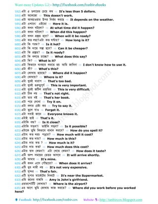 Want more Updates 
http://tanbircox.blogspot.com
592) এটো ৫ লোবরর ফচবয় কম ⇨ It's less than 5 dollars.
593) এটো অবকবজো ⇨ This doesn't work.
594) এটো আবহোওয়োর উপর ডনভবর করবে ⇨ It depends on the weather.
595) এটো এখোবন/ এইব ো ⇨ Here it is.
596) এটো কখন টবলো? ⇨ At what time did it happen?
597) এটো কখন টবলো? ⇨ When did this happen?
598) এটো কখন প্রস্তু হবব? ⇨ When will it be ready?
599) এটো ক লম্বো?এটো ক ন্টোর? ⇨ How long is it?
600) এটো ডক গরম? ⇨ Is it hot?
601) এটো ডক েোবম সস্তো হবব? ⇨ Can it be cheaper?
602) এটো ডক প্রস্তু ? ⇨ Is it ready?
603) এটো ডক বলব চোবে? ⇨ What does this say?
604) এটো ডক? ⇨ What is it?
605) এটো ডকভোবব বযবহোর করব হয় আডম জোডননো ⇨ I don't know how to use it.
606) এটো কী? ⇨ What's this?
607) এটো ফকোথোয় হবয়বে? ⇨ Where did it happen?
608) এটো ফকোথোয়? ⇨ Where is it?
609) এটো খুবই খোরোপ ⇨ That's too bad.
610) এটো খুবই গুরুত্বপূণব ⇨ This is very important.
611) এটো খুবই জডটল প্রকৃড র ⇨ This is very difficult.
612) এটো ডিক নয় ⇨ That's not right.
613) এটো োর বই ⇨ That's her book.
614) এটো পবর ফেবখো ⇨ Try it on.
615) এটো বলোর ফচষ্টো কর ⇨ Try to say it.
616) এটো ভুবল েোও ⇨ Forget it.
617) এটো সবোই জোবন ⇨ Everyone knows it.
618) এটোই োই ⇨ That's it.
619) এটোডক বন্ধ্? ⇨ Is it close?
620) এটোডক সম্ভব?/ োইডক সম্ভব? ⇨ Is it possible?
621) এটোবক ুডম ডকভোবব বোনোন করবব? ⇨ How do you spell it?
622) এটোে ক খরচ পড়বব? ⇨ How much will it cost?
623) এটোর ক েোম? ⇨ How much is this?
624) এটোর েোম ক ? ⇨ How much is it?
625) এটোর েোম ক ? ⇨ How much does this cost?
626) এটোর স্বোে ফকমন?/ এটো ফখব ফকমন? ⇨ How does it taste?
627) এডট অল্প সমবয়র ফভ র আসবব ⇨ It will arrive shortly.
628) এডট আমোর ⇨ It's mine.
629) এডট কখন এবস ফপৌেোবব? ⇨ When does it arrive?
630) এডট খুব েোমী নয় ⇨ It's not very expensive.
631) এডট সুের ⇨ That's fair.
632) এডট সুপোর মোবকববটর ডনকবট ⇨ It's near the Supermarket.
633) এডম জবনর বোন্ধ্ডব ⇨ Amy is John's girlfriend.
634) এয়োরবপোটবডট ফকোথোয়? ⇨ Where is the airport?
635) এর আবগ ুডম ফকোথোয় কোজ করব ? ⇨ Where did you work before you worked
here?
 