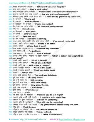 Want more Updates 
http://tanbircox.blogspot.com
680) কোবের হোসপো োলডট ফকোথোয়? ⇨ Where's the nearest hospital?
681) কোজ চলবচ ফকমন? ⇨ How's work going?
682) কোল আবহোওয়ো ফকমন থোকবব? ⇨ What will the weather be like tomorrow?
683) কোল ডক আগোমী কোল কোজ করবব? ⇨ Are you working Tomorrow?
684) কোলবকর মবধয ওখোবন এটোর েোওয়ো চোই ⇨ I need this to get there by tomorrow.
685) ডক বযপোর? ⇨ What's up?
686) ডক হবয়বে? ⇨ What happened?
687) ডক হবয়বে?/ ডক বযপোর? ⇨ What's the matter?
688) ডকেু টোকো ধোর ফপব পোডর? ⇨ Can I borrow some money?
689) ডকেু বই ⇨ Some books.
690) ফক ডজব বে? ⇨ Who won?
691) ফক োকবে ⇨ Who's calling?
692) ফক ুডম? ⇨ Who are you?
693) ফক ফেন আসবে ⇨ Someone is coming.
694) ফকোথো ফথবক আডম একডট গোডড় ভোড়ো ফপব পোডর? ⇨ Where can I rent a car?
695) ফকোথোয় একডট এডটএম আবে? ⇨ Where is an ATM?
696) ফকোথোয় বযোথো? ⇨ Where does it hurt?
697) ফকোন গোবনর অনুষ্ঠোন আবে? ⇨ Are there any concerts?
698) ফকোন সমস্যো ফনই ⇨ No problem.
699) ফকোন সমস্যো?/ ডক হবয়বে? ⇨ What's wrong?
700) ফকোনটো ফবশী ভোবলো, িোবগডট নো ডচবকন সোলোে? ⇨ Which is better, the spaghetti or
chicken salad?
701) ফকোনটো ফবশী ভোবলো? ⇨ Which is better?
702) ফকোনটো ফবশী ভোবলো? ⇨ Which one is better?
703) ফকোনটো ফবশী সস্তো ⇨ Which one is cheaper?
704) ফকোনটো সববচবয় ভোবলো? ⇨ Which is the best?
705) ফকোনটো সববচবয় ভোবলো? ⇨ Which one is the best?
706) ফকোনটো? ⇨ Which one?
707) খোবোর খুবই মজোেোর ডেল ⇨ The food was delicious.
708) খুব ফজোর বো োস ⇨ It's very windy.
709) খুব ফবশী আবগ নয় ⇨ Not recently.
710) খুব ফবশী হবয় ফগবে ⇨ That's too many.
711) খুব ভোবলো, ধন্যবোে ⇨ Very good, thanks.
712) খুবই গরম পবড়বে ⇨ It's really hot.
713) খুবই সুস্বোদু! ⇨ It's delicious!
714) ফখবয় ফেবখো ⇨ Try it.
715) গ রোব ুডম কী কবরবেো? ⇨ What did you do last night?
716) গ কোল আডম একডট শোটব ডকবনডে ⇨ I bought a shirt yesterday.
717) গ কোল ডক ুর্োর ঝবরডেল? ⇨ Did it snow yesterday?
718) গ কোল ুডম কী কবরডেবল? ⇨ What did you do yesterday?
719) গ বের আমোর েোডে মোরো ফগবেন ⇨ My grandmother passed away last year.
720) গোডড় েোড় ⇨ Start the car.
721) গোডড়গুবলো আবমডরকোর ব ডর ⇨ The cars are American.
722) গোডড়ডট ফমরোম করো হবয়বে ⇨ The car is fixed.
723) গোডড়ব ফেব ২ ন্টোর ম লোবগ ⇨ It takes 2 hours by car.
 