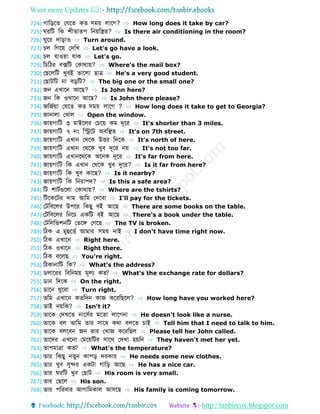 Want more Updates 
http://tanbircox.blogspot.com
724) গোডড়ব ফেব ক সময় লোবগ? ⇨ How long does it take by car?
725) রডট ডক শী ো প ডনয়ডস্ত্র ? ⇨ Is there air conditioning in the room?
726) ুবর েোড়োও ⇨ Turn around.
727) চল ডগবয় ফেডখ ⇨ Let's go have a look.
728) চল েোওয়ো েোক ⇨ Let's go.
729) ডচডির বক্সডট ফকোথোয়? ⇨ Where's the mail box?
730) ফেবলডট খুবই ভোবলো েোে ⇨ He's a very good student.
731) ফেোটডট নো বড়ডট? ⇨ The big one or the small one?
732) জন এখোবন আবে? ⇨ Is John here?
733) জন ডক ওখোবন আবে? ⇨ Is John there please?
734) জডজবয়ো ফেব ক সময় লোবগ ? ⇨ How long does it take to get to Georgia?
735) জোনোলো ফখোল ⇨ Open the window.
736) জোয়গোডট ৩ মোইবলর ফচবয় কম েূবর ⇨ It's shorter than 3 miles.
737) জোয়গোডট ৭ নং ডিবট অবডস্থ ⇨ It's on 7th street.
738) জোয়গোডট এখোন ফথবক উির ডেবক ⇨ It's north of here.
739) জোয়গোডট এখোন ফথবক খুব েূবর নয় ⇨ It's not too far.
740) জোয়গোডট এখোনবথবক অবনক েূবর ⇨ It's far from here.
741) জোয়গোডট ডক এখোন ফথবক খুব দুবর? ⇨ Is it far from here?
742) জোয়গোডট ডক খুব কোবে? ⇨ Is it nearby?
743) জোয়গোডট ডক ডনরোপে? ⇨ Is this a safe area?
744) ডট শোটবগুবলো ফকোথোয়? ⇨ Where are the tshirts?
745) ডটবকবটর েোম আডম ফেববো ⇨ I'll pay for the tickets.
746) ফটডববলর উপবর ডকেু বই আবে ⇨ There are some books on the table.
747) ফটডববলর ডনবচ একডট বই আবে ⇨ There's a book under the table.
748) ফটডলডভশনডট ফভবঙ্গ ফগবে ⇨ The TV is broken.
749) ডিক এ মুহুবিব আমোর সময় নোই ⇨ I don't have time right now.
750) ডিক এখোবন ⇨ Right here.
751) ডিক ওখোবন ⇨ Right there.
752) ডিক ববলে ⇨ You're right.
753) ডিকোনোডট ডক? ⇨ What's the address?
754) লোবরর ডবডনময় মূলয ক ? ⇨ What's the exchange rate for dollars?
755) োন ডেবক ⇨ On the right.
756) োবন ুবরো ⇨ Turn right.
757) ডম এখোবন ক ডেন কোজ কবরডেবল? ⇨ How long have you worked here?
758) োই নয়ডক? ⇨ Isn't it?
759) োবক ফেখব নোবসবর মব ো লোবগনো ⇨ He doesn't look like a nurse.
760) োবক বল আডম োর সোবধ কথো বলব চোই ⇨ Tell him that I need to talk to him.
761) োবক বলববন জন োর ফখোজ কবরডেল ⇨ Please tell her John called.
762) োবের এখবনো ফমবয়ডটর সোবথ ফেখো হয়ডন ⇨ They haven't met her yet.
763) োপমোেো ক ? ⇨ What's the temperature?
764) োর ডকেু ন ুন কোপড় েরকোর ⇨ He needs some new clothes.
765) োর খুব সুের একটো গোডড় আবে ⇨ He has a nice car.
766) োর রডট খুব ফেোট ⇨ His room is very small.
767) োর ফেবল ⇨ His son.
768) োর পডরবোর আগোডমকোল আসবে ⇨ His family is coming tomorrow.
 