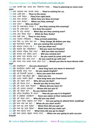Want more Updates 
http://tanbircox.blogspot.com
769) োরো আগোমী বের আসোর জন্য পডরকল্পনো করবে ⇨ They're planning to come next
year.
770) োরো আমোবের জন্য অবপেো করবে ⇨ They're waiting for us.
771) োরো একই রকম ⇨ They're the same.
772) োরো এখডন ডেরবব ⇨ They'll be right back.
773) োরো কখন আসবে? ⇨ What time are they arriving?
774) োরো কখন আসবে? ⇨ When are they coming?
775) োরো কোরো? ⇨ Who are they?
776) োরো ডক আজসন্ধ্যোয় আসবে ? ⇨ Are they coming this evening?
777) োরো ডক একই রকম? ⇨ Are they the same?
778) োরো ডক বোবর আসবে? ⇨ What day are they coming over?
779) োরো ফকোন ডবর্বয় পবড়? ⇨ What do they study?
780) োরো খুবই বযোস্ত ⇨ They're very busy.
781) োরো গ কোল ফপৌডেবয়বে ⇨ They arrived yesterday.
782) োরো ডেবন ২৬ লোর কবর ফনয় ⇨ They charge 26 dollars per day.
783) ুডম আজসন্ধ্যোয় আসে? ⇨ Are you coming this evening?
784) ুডম আমোবক ফেখোব পোর ? ⇨ Can you show me?
785) ুডম আমোবক েুল পোডিবয়ডেবল? ⇨ Did you send me flowers?
786) ুডম আমোবক বোডড়ব ডনবয় েোবব? ⇨ Will you take me home?
787) ুডম আমোবক মবন কডরবয় ফেবব? ⇨ Will you remind me?
788) ুডম আমোর সোবথ আবসব চোও? ⇨ Do you want to come with me?
789) ুডম আমোর সোবথ ফেব চোও? ⇨ Do you want to go with me?
790) ুডম আমোর সোবথ রোব র খোবোর ফখব চোও? ⇨ Would you like to have dinner with
me?
791) ুডম আবমডরকোন? ⇨ Are you American?
792) ুডম আবমডরকোয় ক ডেন আে? ⇨ How long have you been in America?
793) ুডম ইংবরডজ বলব পোর? ⇨ Do you speak English?
794) ুডম এই ডসবনমোডট ফেবখে? ⇨ Have you seen this movie?
795) ুডম এখোবন আে/ এইব ো ুডম ⇨ Here you are.
796) ুডম এখোবন ক ডেন ডেবল? ⇨ How long have you lived here?
797) ুডম এটো করবল ফকন? ⇨ Why did you do that?
798) ুডম এটো ডকনব চোও? ⇨ Would you like to buy this?
799) ুডম এটো ফকোথো ফথবক ডশবখে? ⇨ Where did you learn it?
800) ুডম এটো ফকোথোয় ফরবখবেো? ⇨ Where did you put it?
801) ুডম এটো ডবশ্বোস কর? ⇨ Do you believe that?
802) ুডম এটোবক ইংবরডজব ডক বলবব? ⇨ How do you say it in English?
803) ুডম ঐ ফরবস্তোাঁরোয় ফখবয়ডেবল? ⇨ Have you eaten at that restaurant?
804) ুডম ওটো বলবল ফকন? ⇨ Why did you say that?
805) ুডম ওবের ডববয়র অনুষ্ঠোবন ফেোগ ডেে? ⇨ Are you going to attend their wedding?
806) ুডম কখন কোজ শুরু কর? ⇨ When do you start work?
807) ুডম কখন ুম ফথবক উবিে? ⇨ What time did you get up?
808) ুডম কখন ুম ফথবক উবিে? ⇨ What time did you wake up?
809) ুডম কখন ুমোব ফগে? ⇨ What time did you go to sleep?
810) ুডম কখন ফ োমোর বন্ধ্ুবের আনব েোবব? ⇨ When are you going to pick up your
friend?
 