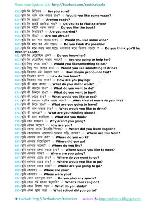 Want more Updates 
http://tanbircox.blogspot.com
852) ুডম ডক ডনডশ্চ ? ⇨ Are you sure?
853) ুডম ডক পোডন পোন করব চোও? ⇨ Would you like some water?
854) ুডম ডক প্রস্তু ? ⇨ Are you ready?
855) ুডম ডক প্রোয়ই ফলোডর ো েোও? ⇨ Do you go to Florida often?
856) ুডম ডক বইডট পেে করে? ⇨ Do you like the book?
857) ুডম ডক ডববোডহ ? ⇨ Are you married?
858) ুডম ডক ভী ? ⇨ Are you afraid?
859) ুডম ডক মে পোন করব চোও? ⇨ Would you like some wine?
860) ুডম ডক মবন কর এটো সম্ভব? ⇨ Do you think it's possible?
861) ুডম ডক মবন করে কোল সোবড় এগোরটোর মবধয ডেরব পোরবব ? ⇨ Do you think you'll be
back by 11:30?
862) ুডম ডক ফমবয়ডটবক ফচন? ⇨ Do you know her?
863) ুডম ডক ফমবয়ডটবক সোহোেয করবব? ⇨ Are you going to help her?
864) ুডম ডকেু ফখব চোও? ⇨ Would you like something to eat?
865) ুডম ডকেু পোন করব চোও? ⇨ Would you like something to drink?
866) ুডম ডকভোবব এটো উচ্চোরণ কর? ⇨ How do you pronounce that?
867) ুডম ডকভোবব জোন? ⇨ How do you know?
868) ুডম ডকভোবব েোম ফেবব? ⇨ How are you paying?
869) ুডম কী কোজ কবরো? ⇨ What do you do for work?
870) ুডম কী কোরব চোও? ⇨ What do you want to do?
871) ুডম কী ডকনব চোও? ⇨ What do you want to buy?
872) ুডম কী ফখব চোও? ⇨ What would you like to eat?
873) ুডম কী ধরবণর সংগী পেে কবরো? ⇨ What kind of music do you like?
874) ুডম কী ডনব চোও? ⇨ What are you going to have?
875) ুডম কী পোন করব চোও? ⇨ What would you like to drink?
876) ুডম কী ভোববেো? ⇨ What are you thinking about?
877) ুডম কী মবন কবরডেবল ⇨ What did you think?
878) ুডম ফকন েোেনো? ⇨ Why aren't you going?
879) ুডম ফকমন আবেো? ⇨ How are you?
880) ুডম ফকোথো ফথবক ইংবরডজ ডশবখে? ⇨ Where did you learn English?
881) ুডম ফকোথোবথবক এবসবেো?/ ফ োমোর বোডড় ফকোথোয়? ⇨ Where are you from?
882) ুডম ফকোথোয় কোজ কর? ⇨ Where do you work?
883) ুডম ফকোথোয় ডগবয়ডেবল? ⇨ Where did you go?
884) ুডম ফকোথোয় থোবকো? ⇨ Where do you live?
885) ুডম ফকোথোয় ফেখো করব চোও? ⇨ Where would you like to meet?
886) ুডম ফকোথোয় েোে? ⇨ Where are you going?
887) ুডম ফকোথোয় ফেব চোও? ⇨ Where do you want to go?
888) ুডম ফকোথোয় ফেব চোও? ⇨ Where would you like to go?
889) ুডম ফকোথোয় ফেব চোে? ⇨ Where are you going to go?
890) ুডম ফকোথোয়? ⇨ Where are you?
891) ুডম ফকোথোয়? ⇨ Where were you?
892) ুডম ফকোন ফখলোধুলো কর? ⇨ Do you play any sports?
893) ুডম ফকোন ধমব মব র অনুসোডর? ⇨ What's your religion?
894) ুডম ফকোন ডবর্বয় পড়? ⇨ What do you study?
895) ুডম ফকোন স্কুবল পড়? ⇨ What school did you go to?
 